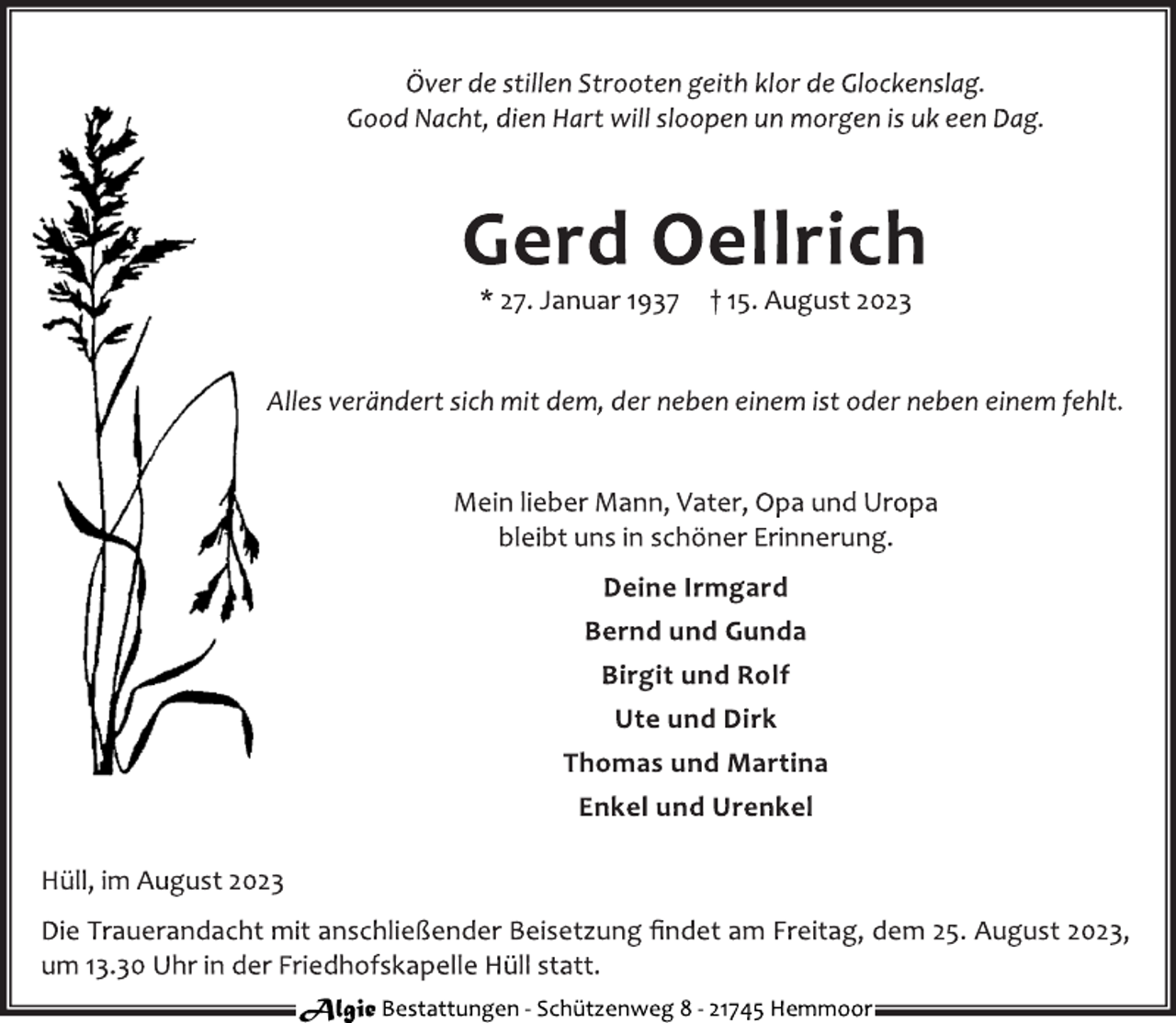 <p>Över de stillen Strooten geith klor de Glockenslag.<br />Good Nacht, dien Hart will sloopen un morgen is uk een Dag<br />Gerd Oellrich<br />* 27. Januar 1937 † 15. August 2023<br />Alles verändert sich mit dem, der neben einem ist oder neben einem fehlt<br />Mein lieber Mann, Vater, Opa und Uropa<br />bleibt uns in schöner Erinnerung.<br />Deine Irmgard<br />Bernd und Gunda<br />Birgit und Rolf<br />Ute und Dirk<br />Thomas und Martina<br />Enkel und Urenkel<br />Hüll, im August 2023<br />Die Trauerandacht mit anschließender Beisetzung findet am Freitag, dem 25. August 2023,<br />um 13.30 Uhr in der Friedhofskapelle Hüll statt<br />Algie Bestattungen - Schützenweg 8 - 21745 Hemmoor</p>