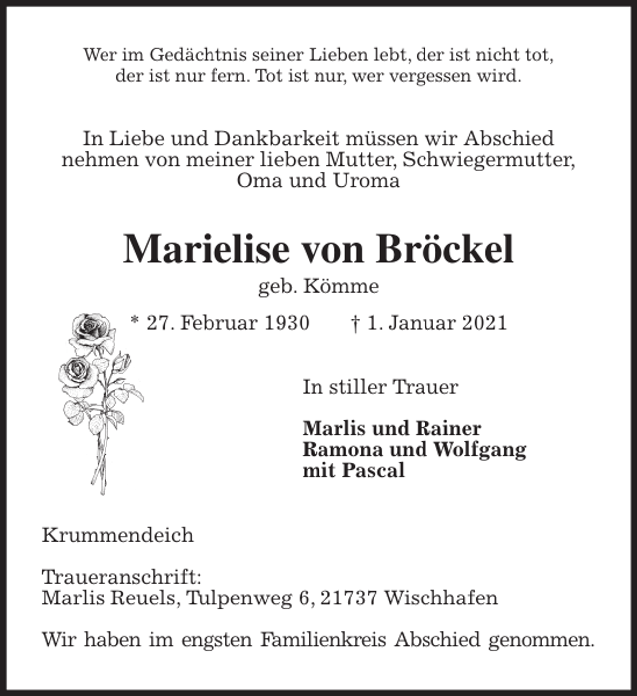 <p>Wer im Gedächtnis seiner Lieben lebt, der ist nicht tot,<br />der ist nur fern. Tot ist nur, wer vergessen wird.<br />In Liebe und Dankbarkeit müssen wir Abschied<br />nehmen von meiner lieben Mutter, Schwiegermutter,<br />Oma und Uroma<br />Marielise von Bröckel<br />geb. Kömme<br />* 27. Februar 1930 † 1. Januar 2021<br />In stiller Trauer</p>
<p>Marlis und Rainer<br />Ramona und Wolfgang<br />mit Pascal<br />Krummendeich</p>
<p>Traueranschrift:<br />Marlis Reuels, Tulpenweg 6, 21737 Wischhafen</p>
<p>Wir haben im engsten Familienkreis Abschied genommen.</p>