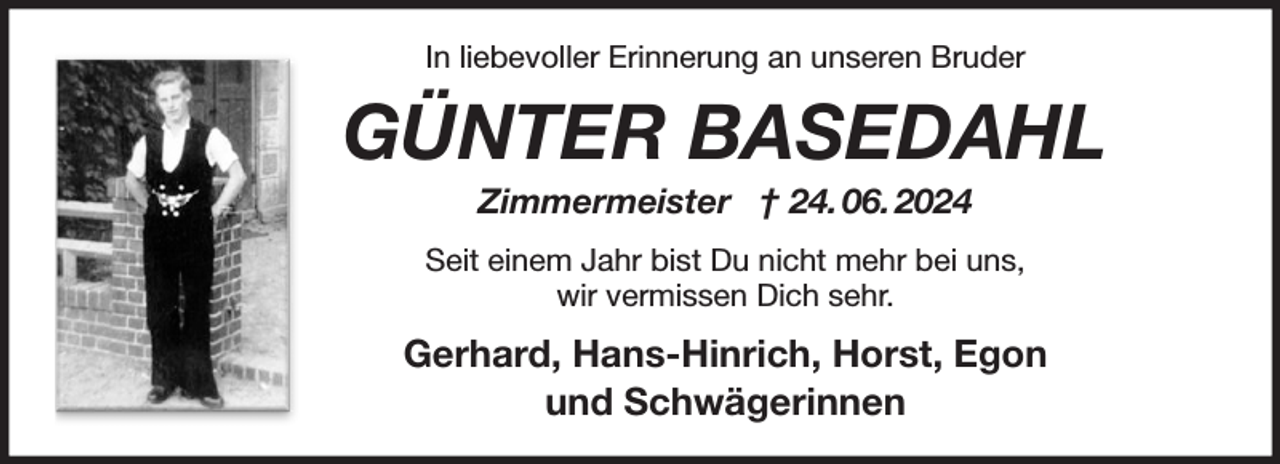 <p>In liebevoller Erinnerung an unseren Bruder<br />GÜNTER BASEDAHL<br />Zimmermeister † 24. 06. 2024<br />Seit einem Jahr bist Du nicht mehr bei uns,<br />wir vermissen Dich sehr.<br />Gerhard, Hans-Hinrich, Horst, Egon<br />und Schwägerinnen</p>