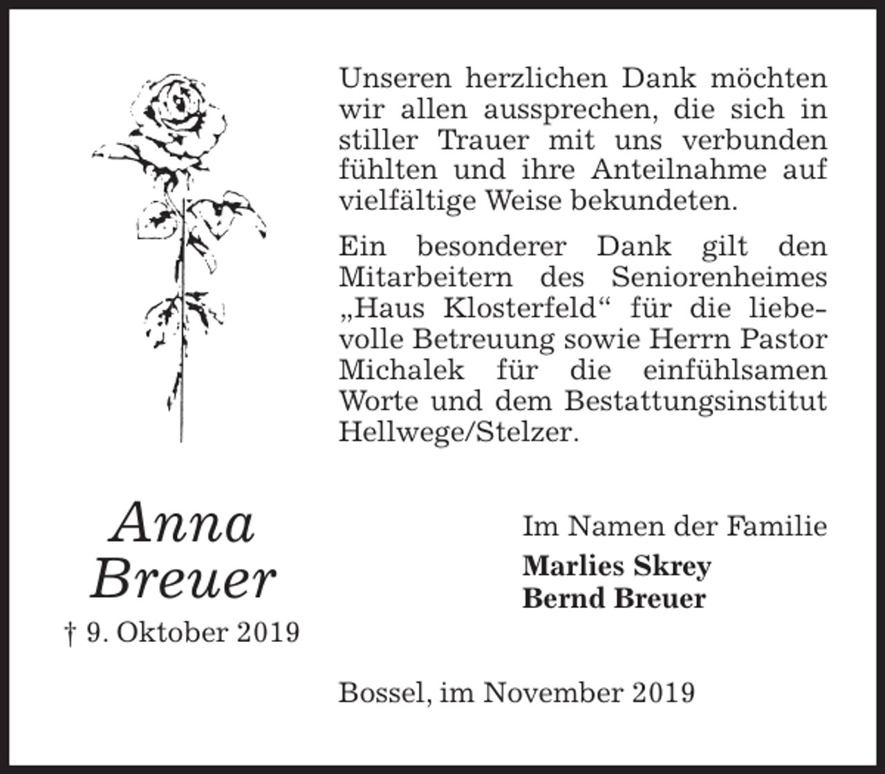 <p>Unseren herzlichen Dank möchten wir allen aussprechen, die sich in stiller Trauer mit uns verbunden fühlten und ihre Anteilnahme auf vielfältige Weise bekundeten.<br />Ein besonderer Dank gilt den<br />Mitarbeitern des Seniorenheimes „Haus Klosterfeld“ für die liebevolle Betreuung sowie Herrn Pastor Michalek für die einfühlsamen Worte und dem Bestattungsinstitut Hellwege/Stelzer.<br />Im Namen der Familie<br />Marlies Skrey<br />Bernd Breuer<br />Bossel, im November 2019<br />Anna<br />Breuer<br />† 9. Oktober 2019</p>