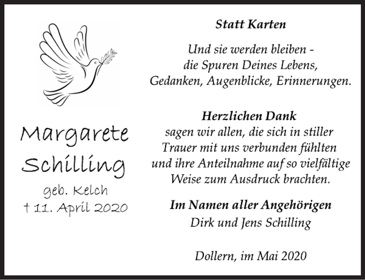 <p>Margarete<br />Schilling<br />geb. Kelch<br />† 11. April 2020<br />Statt Karten<br />Und sie werden bleiben -<br />die Spuren Deines Lebens,<br />Gedanken, Augenblicke, Erinnerungen.<br />Herzlichen Dank<br />sagen wir allen, die sich in stiller<br />Trauer mit uns verbunden fühlten<br />und ihre Anteilnahme auf so vielfältige<br />Weise zum Ausdruck brachten.<br />Im Namen aller Angehörigen<br />Dirk und Jens Schilling<br />Dollern, im Mai 2020</p>