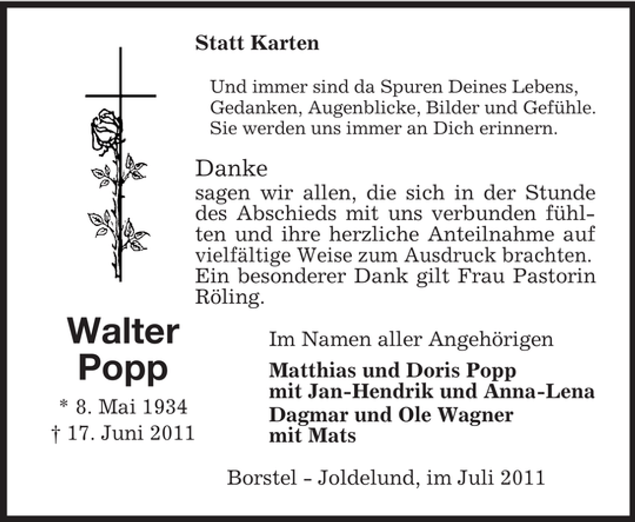 <p>Statt Karten<br />Und immer sind da Spuren Deines Lebens,<br />Gedanken, Augenblicke, Bilder und Gefühle.<br />Sie werden uns immer an Dich erinnern.</p><p>Danke<br />sagen wir allen, die sich in der Stunde<br />des Abschieds mit uns verbunden fühlten und ihre herzliche Anteilnahme auf<br />vielfältige Weise zum Ausdruck brachten.<br />Ein besonderer Dank gilt Frau Pastorin<br />Röling.</p><p>Walter<br />Popp<br />* 8. Mai 1934<br />† 17. Juni 2011</p><p>Im Namen aller Angehörigen<br />Matthias und Doris Popp<br />mit Jan-Hendrik und Anna-Lena<br />Dagmar und Ole Wagner<br />mit Mats<br />Borstel - Joldelund, im Juli 2011</p>