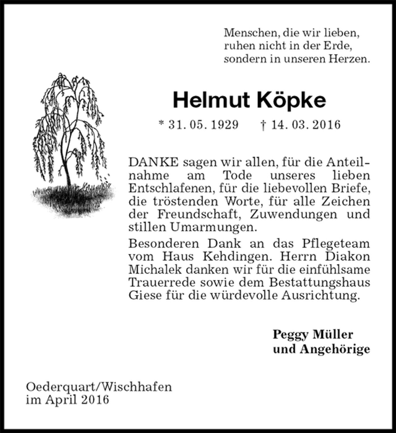 <p>Menschen, die wir lieben,<br />ruhen nicht in der Erde,<br />sondern in unseren Herzen.<br />Helmut Köpke<br />* 31. 05. 1929 † 14. 03. 2016<br />DANKE sagen wir allen, für die Anteilnahme am Tode unseres lieben<br />Entschlafenen, für die liebevollen Briefe, die tröstenden Worte, für alle Zeichen der Freundschaft, Zuwendungen und stillen Umarmungen.<br />Besonderen Dank an das Pflegeteam vom Haus Kehdingen. Herrn Diakon Michalek danken wir für die einfühlsame Trauerrede sowie dem Bestattungshaus Giese für die würdevolle Ausrichtung.<br />Peggy Müller<br />und Angehörige<br />Oederquart/Wischhafen<br />im April 2016</p>