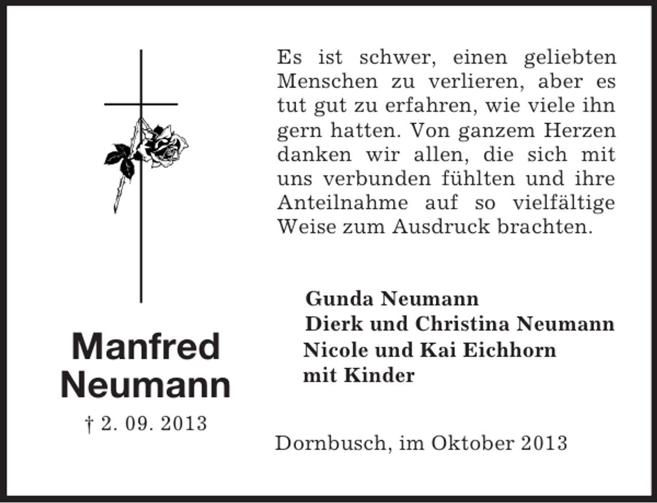 <p>Es ist schwer, einen geliebten<br />Menschen zu verlieren, aber es<br />tut gut zu erfahren, wie viele ihn<br />gern hatten. Von ganzem Herzen<br />danken wir allen, die sich mit<br />uns verbunden fühlten und ihre<br />Anteilnahme auf so vielfältige<br />Weise zum Ausdruck brachten.</p><p>Manfred<br />Neumann</p><p>Gunda Neumann<br />Dierk und Christina Neumann<br />Nicole und Kai Eichhorn<br />mit Kinder</p><p>† 2. 09. 2013<br />Dornbusch, im Oktober 2013</p>