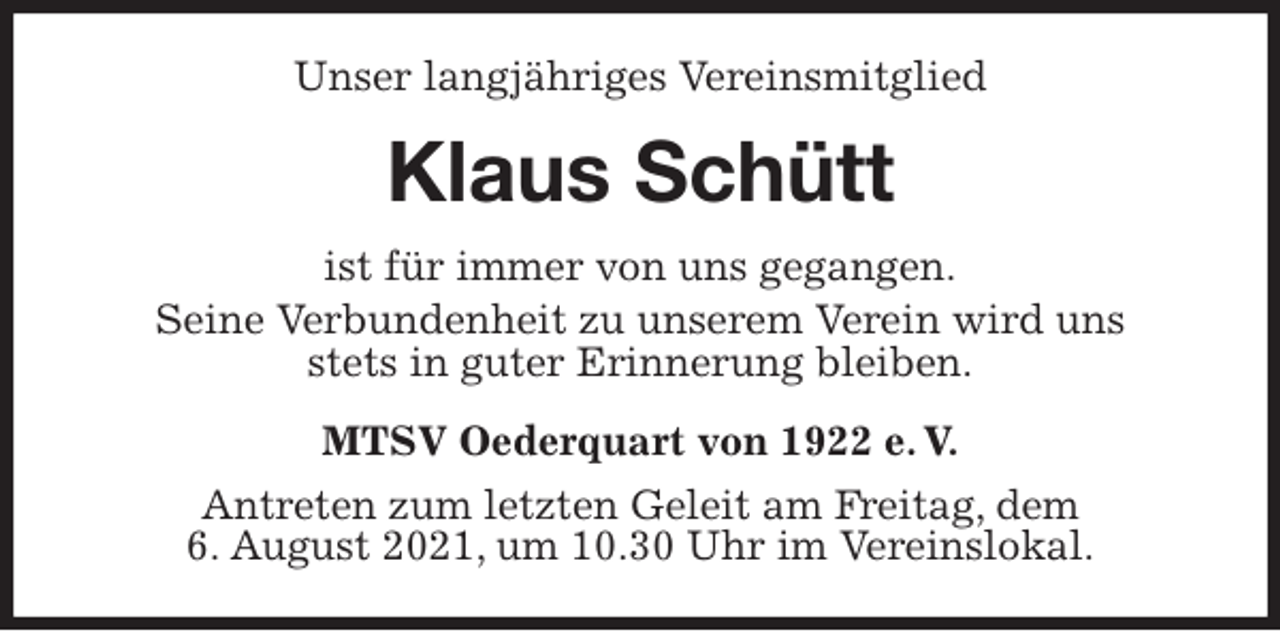 <p>Unser langjähriges Vereinsmitglied<br />Klaus Schütt<br />MTSV Oederquart von 1922 e. V.<br />Antreten zum letzten Geleit am Freitag, dem<br />6. August 2021, um 10.30 Uhr im Vereinslokal.<br />ist für immer von uns gegangen.<br />Seine Verbundenheit zu unserem Verein wird uns<br />stets in guter Erinnerung bleiben.</p>