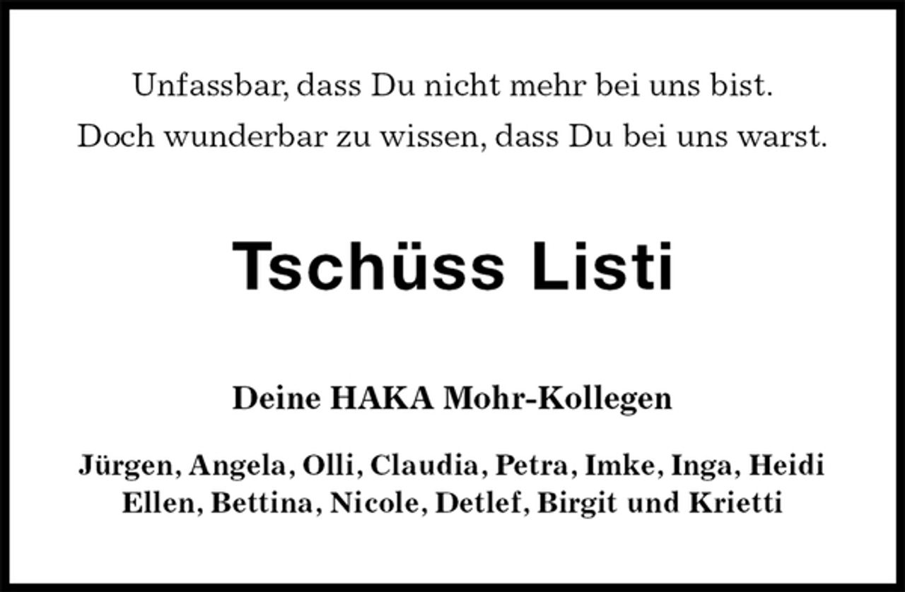 <p>Unfassbar, dass Du nicht mehr bei uns bist.<br />Doch wunderbar zu wissen, dass Du bei uns warst.<br />Tschüss Listi<br />Deine HAKA Mohr-Kollegen<br />Jürgen, Angela, Olli, Claudia, Petra, Imke, Inga, Heidi<br />Ellen, Bettina, Nicole, Detlef, Birgit und Krietti</p>