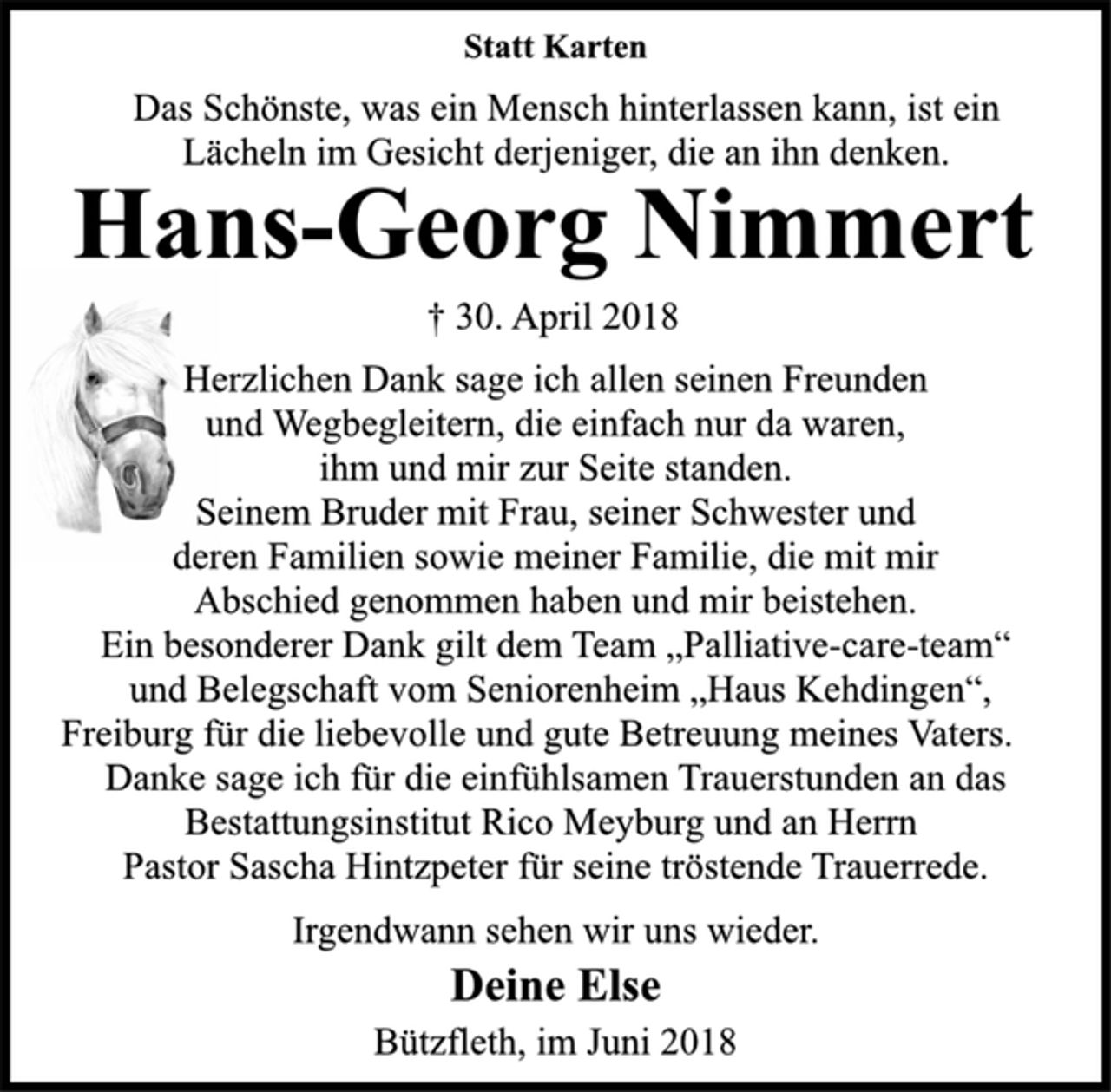 <p>Statt Karten<br />Herzlichen Dank sage ich allen seinen Freunden<br />und Wegbegleitern, die einfach nur da waren,<br />ihm und mir zur Seite standen.<br />Seinem Bruder mit Frau, seiner Schwester und<br />deren Familien sowie meiner Familie, die mit mir<br />Abschied genommen haben und mir beistehen.<br />Ein besonderer Dank gilt dem Team „Palliative-care-team“<br />und Belegschaft vom Seniorenheim „Haus Kehdingen“,<br />Freiburg für die liebevolle und gute Betreuung meines Vaters.<br />Danke sage ich für die einfühlsamen Trauerstunden an das<br />Bestattungsinstitut Rico Meyburg und an Herrn<br />Pastor Sascha Hintzpeter für seine tröstende Trauerrede.<br />Irgendwann sehen wir uns wieder.<br />† 30. April 2018<br />Hans-Georg Nimmert<br />Deine Else<br />Bützfleth, im Juni 2018<br />Das Schönste, was ein Mensch hinterlassen kann, ist ein<br />Lächeln im Gesicht derjeniger, die an ihn denken.</p>