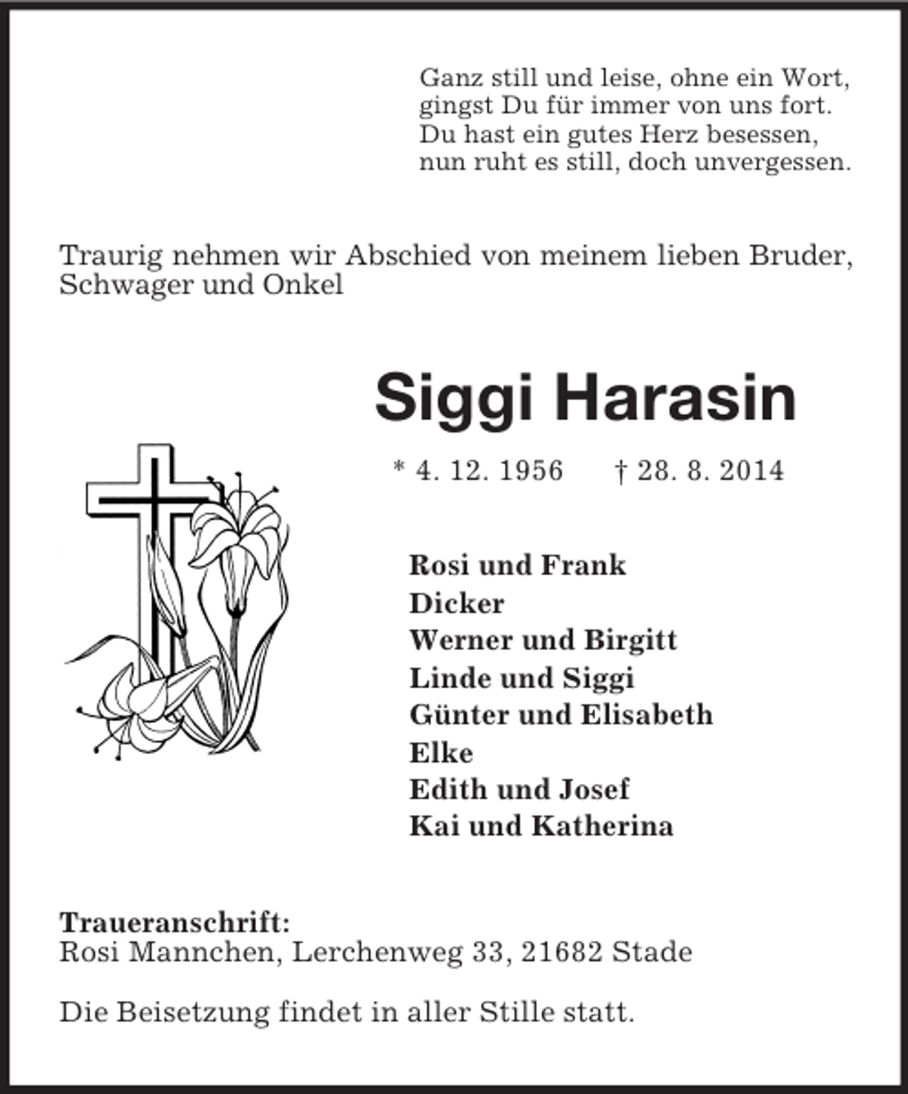 <p>Ganz still und leise, ohne ein Wort,<br />gingst Du für immer von uns fort.<br />Du hast ein gutes Herz besessen,<br />nun ruht es still, doch unvergessen.<br />Traurig nehmen wir Abschied von meinem lieben Bruder, Schwager und Onkel<br />Siggi Harasin<br />* 4. 12. 1956 † 28. 8. 2014<br />Rosi und Frank<br />Dicker<br />Werner und Birgitt<br />Linde und Siggi<br />Günter und Elisabeth<br />Elke<br />Edith und Josef<br />Kai und Katherina<br />Traueranschrift:<br />Rosi Mannchen, Lerchenweg 33, 21682 Stade</p><p>Die Beisetzung findet in aller Stille statt.</p>