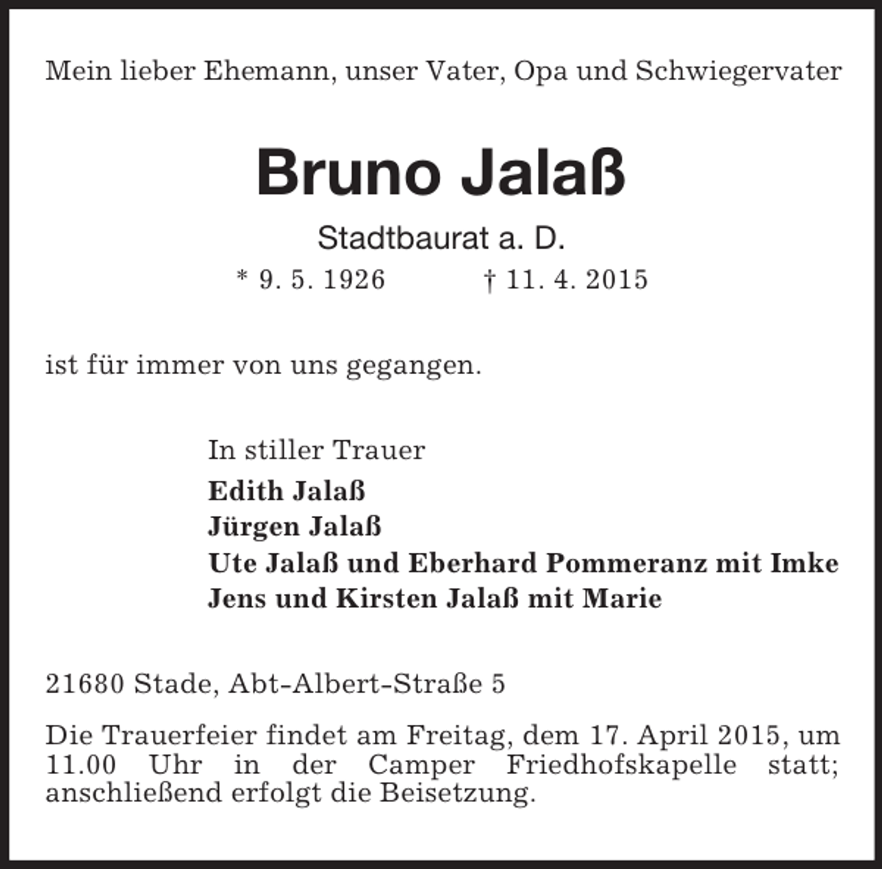 <p>Mein lieber Ehemann, unser Vater, Opa und Schwiegervater<br />Bruno Jalaß<br />Stadtbaurat a. D.<br />* 9. 5. 1926 † 11. 4. 2015<br />ist für immer von uns gegangen.<br />In stiller Trauer<br />Edith Jalaß<br />Jürgen Jalaß<br />Ute Jalaß und Eberhard Pommeranz mit Imke<br />Jens und Kirsten Jalaß mit Marie<br />21680 Stade, Abt-Albert-Straße 5<br />Die Trauerfeier findet am Freitag, dem 17. April 2015, um 11.00 Uhr in der Camper Friedhofskapelle statt;<br />anschließend erfolgt die Beisetzung.</p>