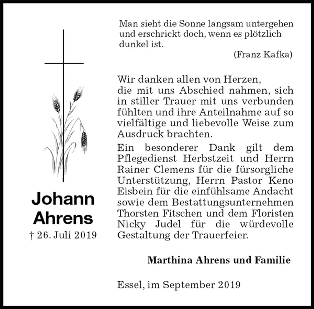 <p>Man sieht die Sonne langsam untergehen und erschrickt doch, wenn es plötzlich dunkel ist.<br />(Franz Kafka)<br />Wir danken allen von Herzen,<br />die mit uns Abschied nahmen, sich in stiller Trauer mit uns verbunden fühlten und ihre Anteilnahme auf so vielfältige und liebevolle Weise zum Ausdruck brachten.<br />Ein besonderer Dank gilt dem<br />Pflegedienst Herbstzeit und Herrn Rainer Clemens für die fürsorgliche Unterstützung, Herrn Pastor Keno Eisbein für die einfühlsame Andacht sowie dem Bestattungsunternehmen Thorsten Fitschen und dem Floristen Nicky Judel für die würdevolle<br />Gestaltung der Trauerfeier.<br />Marthina Ahrens und Familie<br />Essel, im September 2019<br />Johann<br />Ahrens<br />† 26. Juli 2019</p>