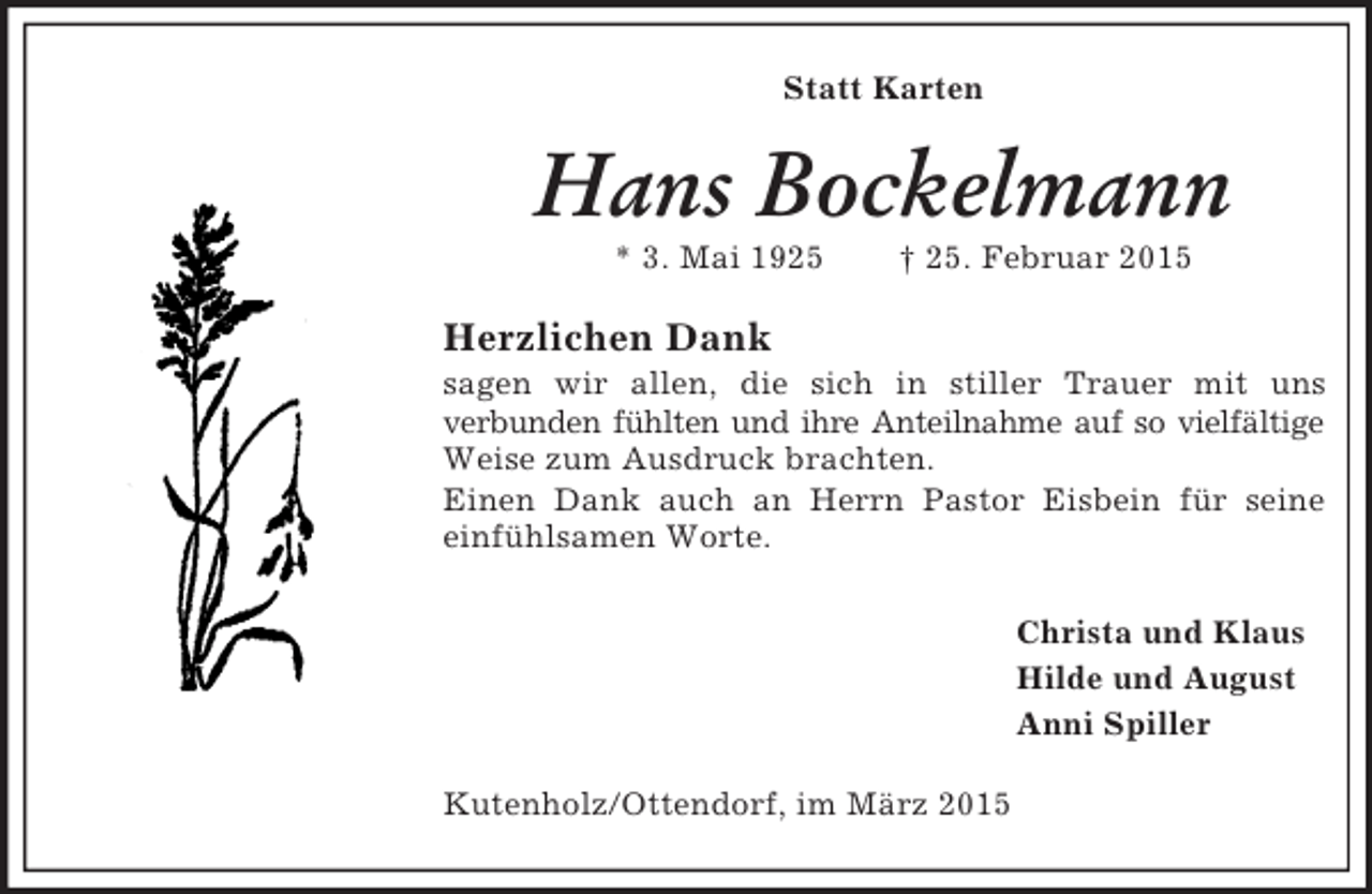 <p>Statt Karten<br />Hans Bockelmann<br />* 3. Mai 1925 † 25. Februar 2015<br />Herzlichen Dank<br />sagen wir allen, die sich in stiller Trauer mit uns<br />verbunden fühlten und ihre Anteilnahme auf so vielfältige Weise zum Ausdruck brachten.<br />Einen Dank auch an Herrn Pastor Eisbein für seine einfühlsamen Worte.<br />Christa und Klaus<br />Hilde und August<br />Anni Spiller<br />Kutenholz/Ottendorf, im März 2015</p>