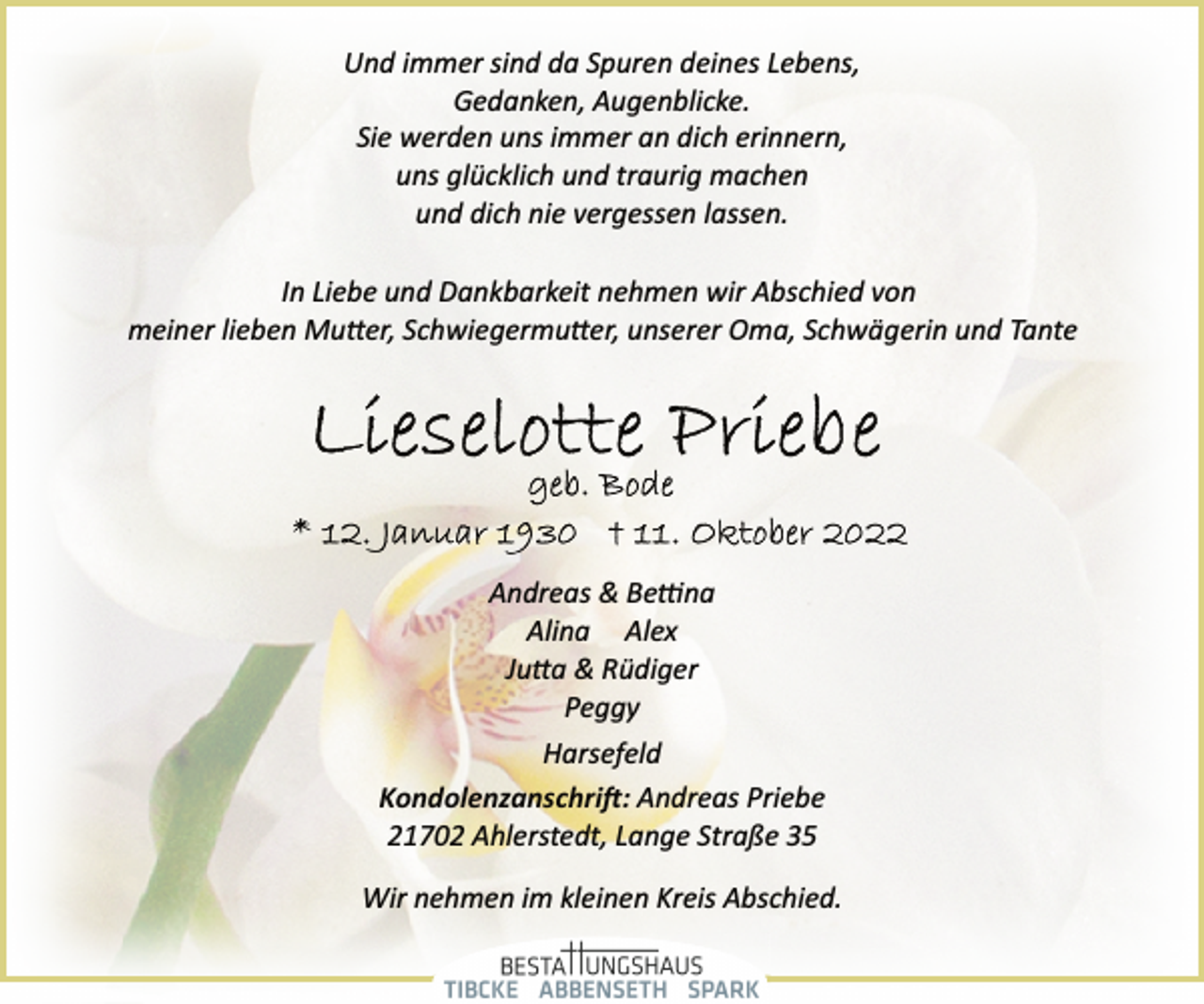 <p>Und immer sind da Spuren deines Lebens,<br />Gedanken, Augenblicke.<br />Sie werden uns immer an dich erinnern,<br />uns glücklich und traurig machen<br />und dich nie vergessen lassen.<br />In Liebe und Dankbarkeit nehmen wir Abschied von<br />meiner lieben Mutter, Schwiegermutter, unserer Oma, Schwägerin und Tante<br />Lieselotte Priebe<br />geb. Bode<br />*12. Januar 1930 +11. Oktober 2022<br />Andreas &amp; Bettina<br />Alina Alex<br />Jutta &amp; Rüdiger<br />Peggy<br />Harsefeld<br />Kondolenzanschrift: Andreas Priebe<br />21702 Ahlerstedt, Lange Straße 35<br />Wir nehmen im kleinen Kreis Abschied.</p>