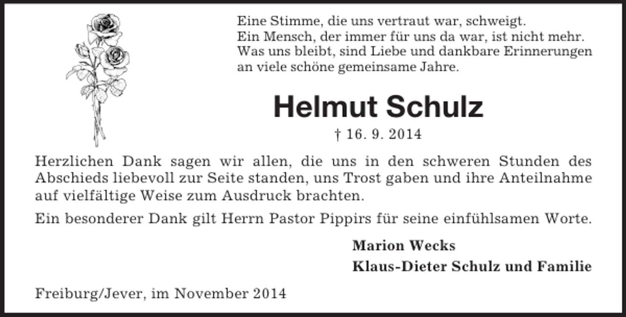 <p>Eine Stimme, die uns vertraut war, schweigt.<br />Ein Mensch, der immer für uns da war, ist nicht mehr.<br />Was uns bleibt, sind Liebe und dankbare Erinnerungen<br />an viele schöne gemeinsame Jahre.<br />Helmut Schulz<br />† 16. 9. 2014<br />Herzlichen Dank sagen wir allen, die uns in den schweren Stunden des<br />Abschieds liebevoll zur Seite standen, uns Trost gaben und ihre Anteilnahme auf vielfältige Weise zum Ausdruck brachten.<br />Ein besonderer Dank gilt Herrn Pastor Pippirs für seine einfühlsamen Worte.<br />Marion Wecks<br />Klaus-Dieter Schulz und Familie<br />Freiburg/Jever, im November 2014</p>