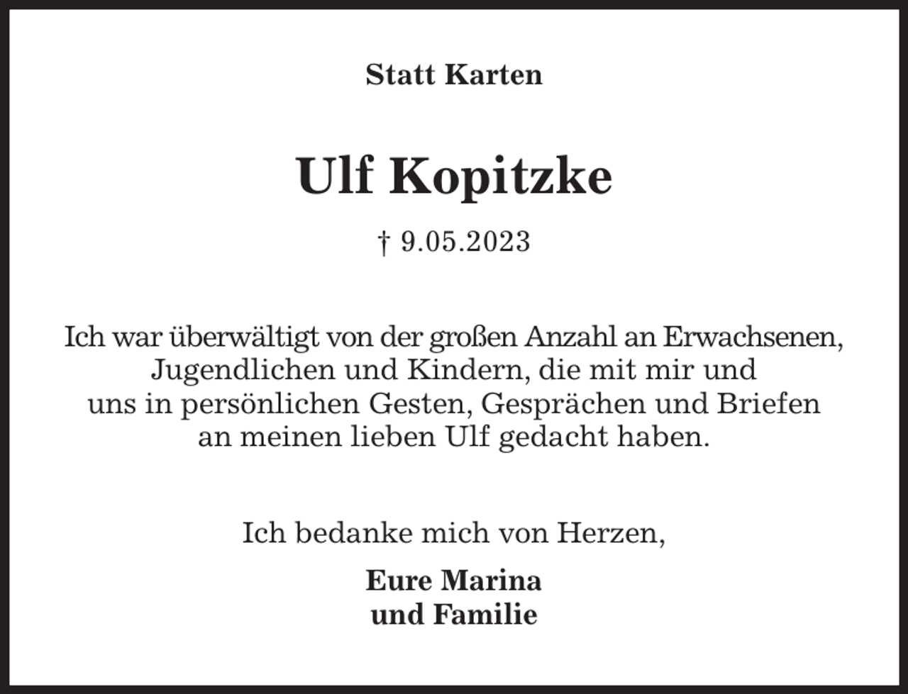 <p>Statt Karten<br />Ulf Kopitzke<br />† 9.05.2023<br />Ich war überwältigt von der großen Anzahl an Erwachsenen,<br />Jugendlichen und Kindern, die mit mir und<br />uns in persönlichen Gesten, Gesprächen und Briefen<br />an meinen lieben Ulf gedacht haben.<br />Ich bedanke mich von Herzen,<br />Eure Marina<br />und Familie</p>