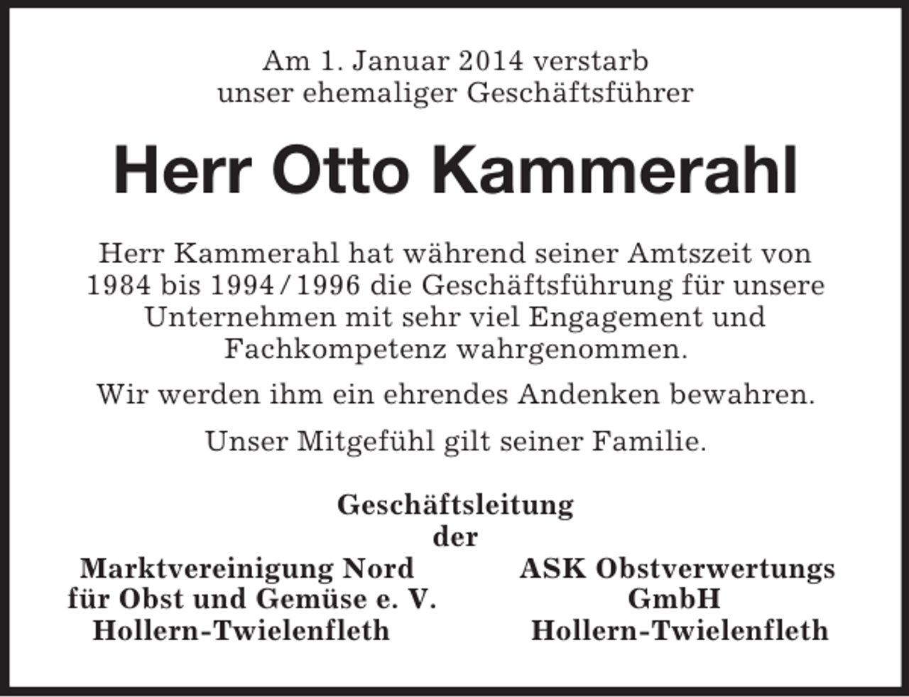 <p>Am 1. Januar 2014 verstarb<br />unser ehemaliger Geschäftsführer<br />Herr Otto Kammerahl<br />Herr Kammerahl hat während seiner Amtszeit von<br />1984 bis 1994 / 1996 die Geschäftsführung für unsere Unternehmen mit sehr viel Engagement und<br />Fachkompetenz wahrgenommen.<br />Wir werden ihm ein ehrendes Andenken bewahren.<br />Unser Mitgefühl gilt seiner Familie.<br />Geschäftsleitung<br />der<br />Marktvereinigung Nord ASK Obstverwertungs<br />für Obst und Gemüse e. V. GmbH<br />Hollern-Twielenfleth Hollern-Twielenfleth</p>