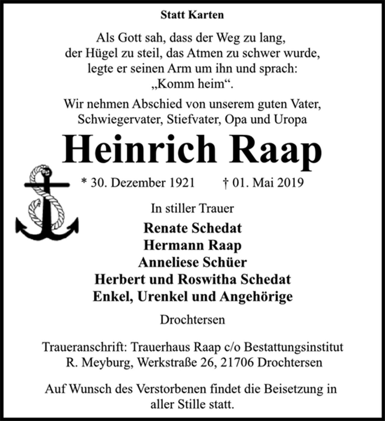 <p>Statt Karten<br />Als Gott sah, dass der Weg zu lang,<br />der Hügel zu steil, das Atmen zu schwer wurde,<br />legte er seinen Arm um ihn und sprach:<br />„Komm heim“.<br />Wir nehmen Abschied von unserem guten Vater,<br />Schwiegervater, Stiefvater, Opa und Uropa<br />Heinrich Raap<br />* 30. Dezember 1921 † 01. Mai 2019<br />In stiller Trauer<br />Renate Schedat<br />Hermann Raap<br />Anneliese Schüer<br />Herbert und Roswitha Schedat<br />Enkel, Urenkel und Angehörige<br />Drochtersen<br />Traueranschrift: Trauerhaus Raap c/o Bestattungsinstitut<br />R. Meyburg, Werkstraße 26, 21706 Drochtersen<br />Auf Wunsch des Verstorbenen findet die Beisetzung in<br />aller Stille statt.</p>