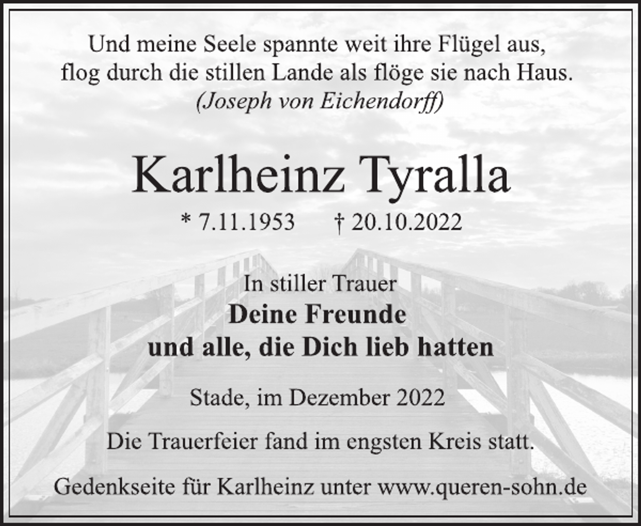 <p>Und meine Seele spannte weit ihre Flügel aus,<br />flog durch die stillen Lande als flöge sie nach Haus.<br />(Joseph von Eichendorff)<br />Karlheinz Tyralla<br />* 7.11.1953 † 20.10.2022<br />In stiller Trauer<br />Deine Freunde<br />und alle, die Dich lieb hatten<br />Stade, im Dezember 2022<br />Die Trauerfeier fand im engsten Kreis statt.<br />Gedenkseite für Karlheinz unter www.queren-sohn.de</p>