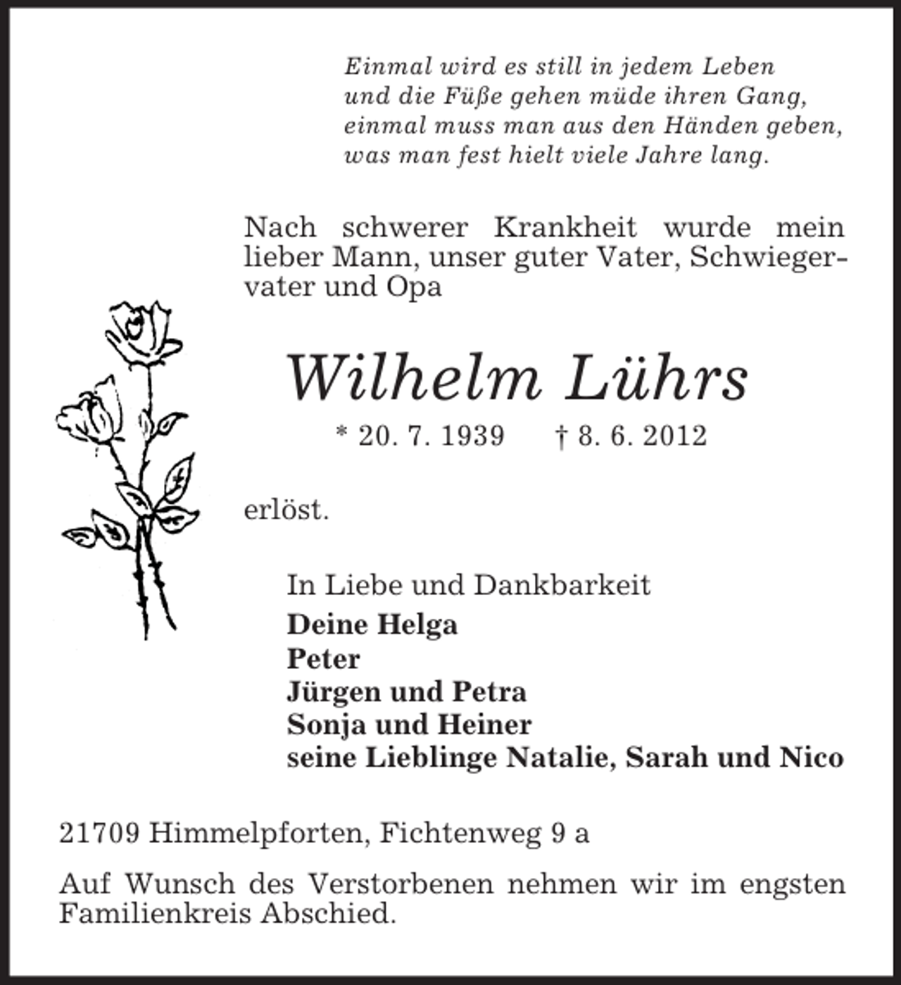 <p>Einmal wird es still in jedem Leben<br />und die Füße gehen müde ihren Gang,<br />einmal muss man aus den Händen geben,<br />was man fest hielt viele Jahre lang.<br />Nach schwerer Krankheit wurde mein<br />lieber Mann, unser guter Vater, Schwiegervater und Opa<br />Wilhelm Lührs<br />* 20. 7. 1939 † 8. 6. 2012<br />erlöst.<br />In Liebe und Dankbarkeit<br />Deine Helga<br />Peter<br />Jürgen und Petra<br />Sonja und Heiner<br />seine Lieblinge Natalie, Sarah und Nico<br />21709 Himmelpforten, Fichtenweg 9 a<br />Auf Wunsch des Verstorbenen nehmen wir im engsten Familienkreis Abschied.</p>