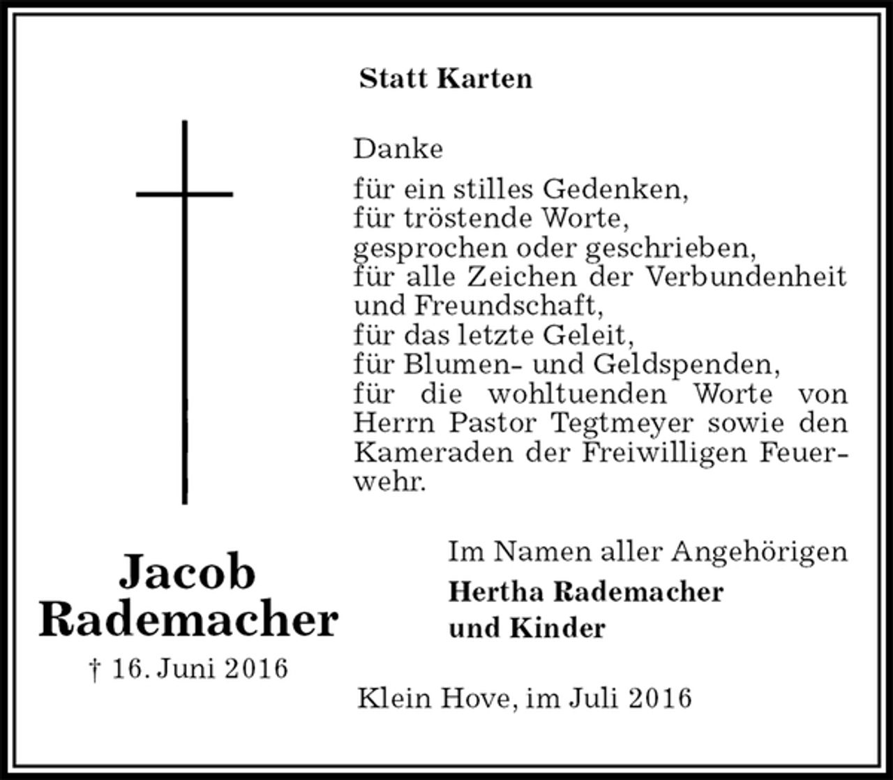 <p>Statt Karten<br />Danke<br />für ein stilles Gedenken,<br />für tröstende Worte,<br />gesprochen oder geschrieben,<br />für alle Zeichen der Verbundenheit und Freundschaft,<br />für das letzte Geleit,<br />für Blumen- und Geldspenden,<br />für die wohltuenden Worte von Herrn Pastor Tegtmeyer sowie den Kameraden der Freiwilligen Feuerwehr.<br />Im Namen aller Angehörigen<br />Hertha Rademacher<br />und Kinder<br />Klein Hove, im Juli 2016<br />Jacob<br />Rademacher<br />† 16. Juni 2016</p>