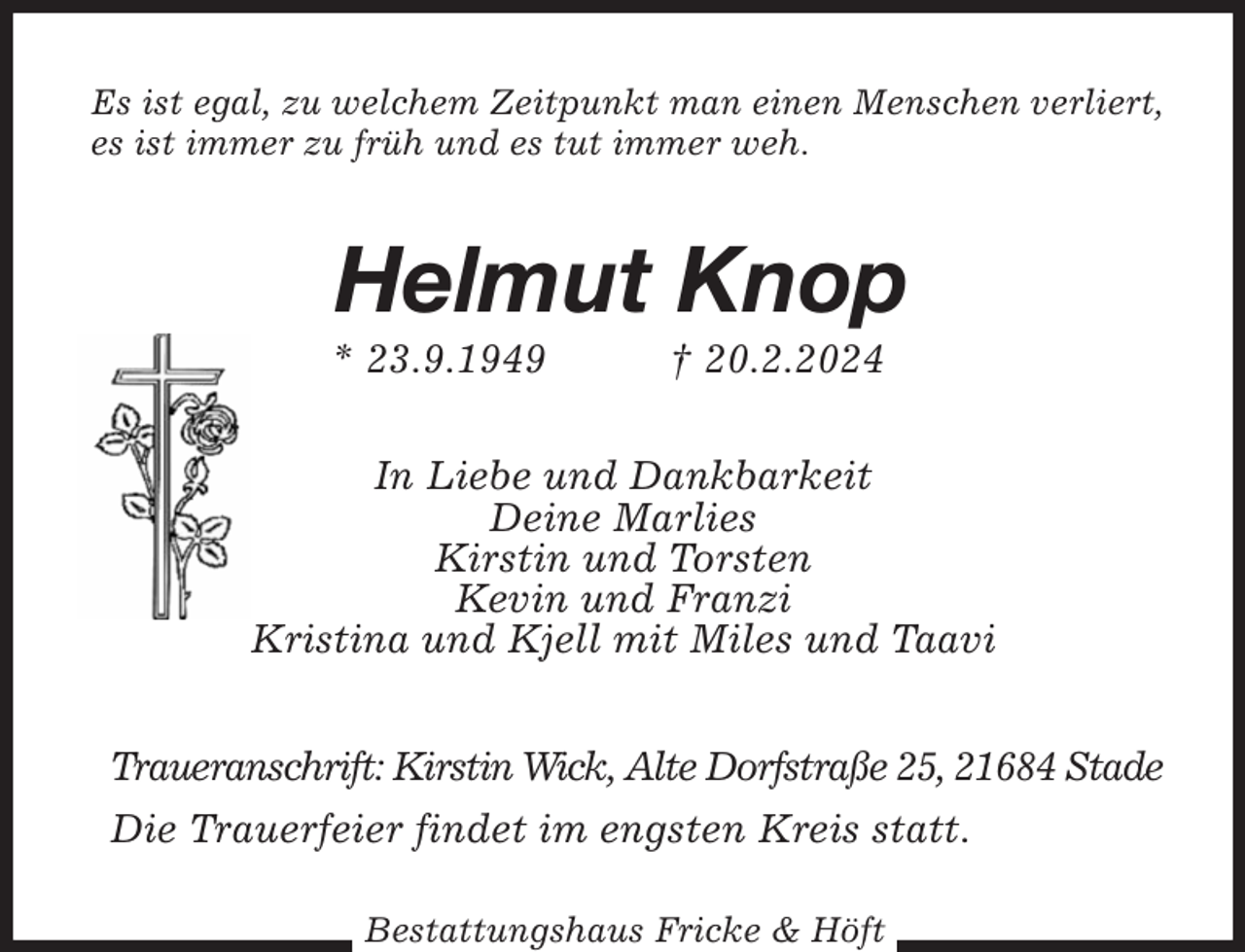 <p>Es ist egal, zu welchem Zeitpunkt man einen Menschen verliert,<br />es ist immer zu früh und es tut immer weh.<br />Helmut Knop<br />* 23.9.1949 † 20.2.2024<br />In Liebe und Dankbarkeit<br />Deine Marlies<br />Kirstin und Torsten<br />Kevin und Franzi<br />Kristina und Kjell mit Miles und Taavi<br />Traueranschrift: Kirstin Wick, Alte Dorfstraße 25, 21684 Stade<br />Die Trauerfeier findet im engsten Kreis statt.</p><p>Bestattungshaus Fricke &amp; Höft</p>