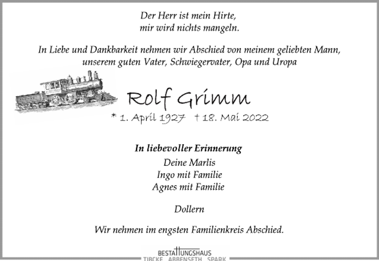 <p>Der Herr ist mein Hirte,<br />mir wird nichts mangeln.<br />In Liebe und Dankbarkeit nehmen wir Abschied von meinem geliebten Mann, unserem guten Vater, Schwiegervater, Opa und Uropa<br />Rolf Grimm<br />* 1. April 1927 † 18. Mai 2022<br />In liebevoller Erinnerung<br />Deine Marlis<br />Ingo mit Familie<br />Agnes mit Familie<br />Dollern<br />Wir nehmen im engsten Familienkreis Abschied.</p>