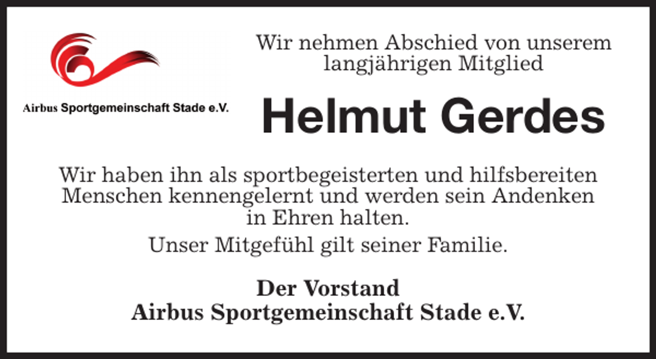 <p>Wir nehmen Abschied von unserem langjährigen Mitglied<br />Helmut Gerdes<br />Wir haben ihn als sportbegeisterten und hilfsbereiten<br />Menschen kennengelernt und werden sein Andenken<br />in Ehren halten.<br />Unser Mitgefühl gilt seiner Familie.<br />Der Vorstand<br />Airbus Sportgemeinschaft Stade e.V.</p>