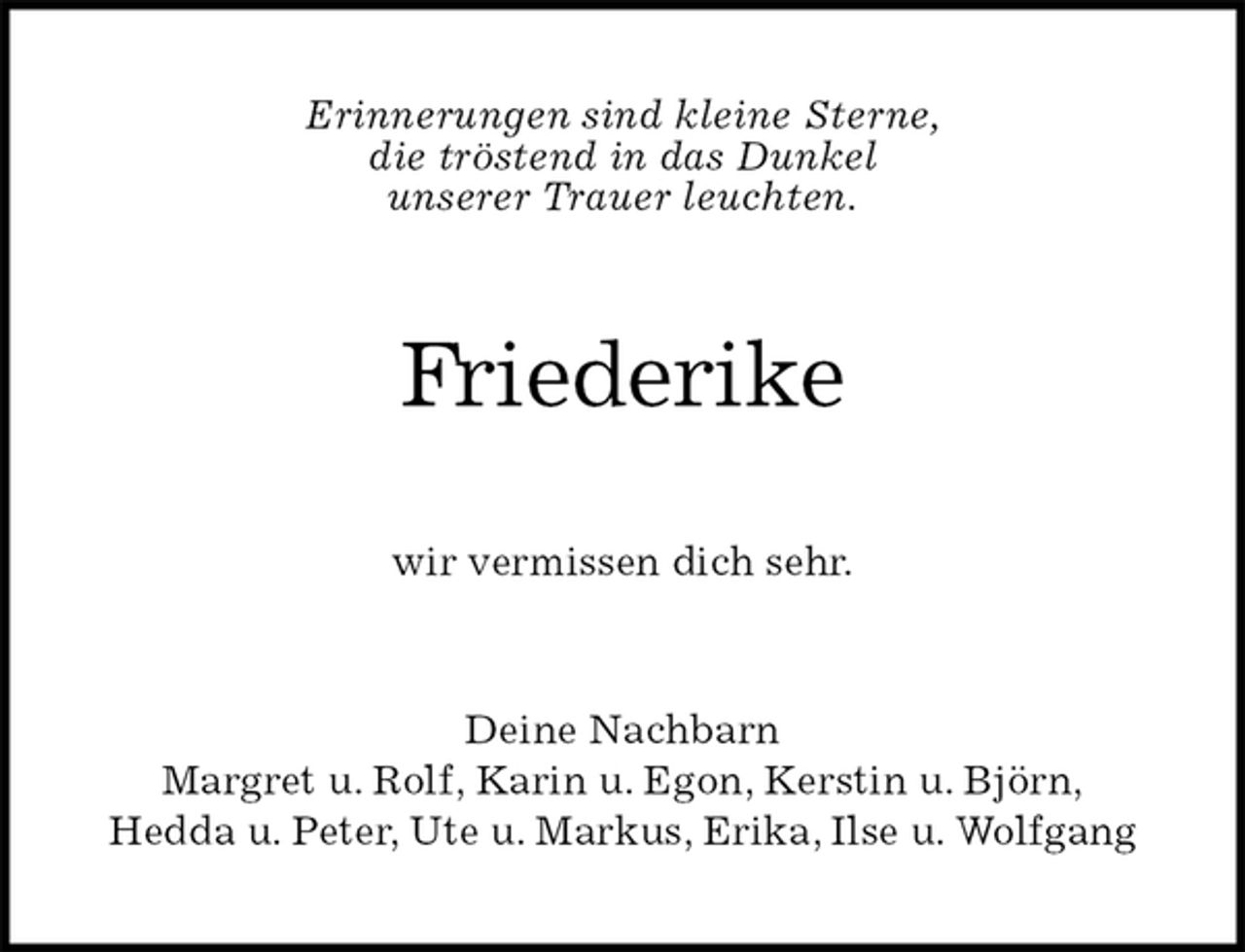 <p>Erinnerungen sind kleine Sterne,<br />die tröstend in das Dunkel<br />unserer Trauer leuchten.<br />Friederike<br />wir vermissen dich sehr.<br />Deine Nachbarn<br />Margret u. Rolf, Karin u. Egon, Kerstin u. Björn,<br />Hedda u. Peter, Ute u. Markus, Erika, Ilse u. Wolfgang</p>