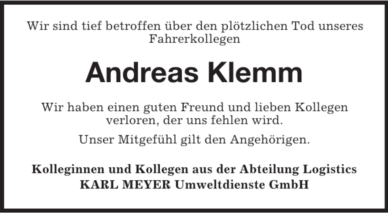 <p>Wir sind tief betroffen über den plötzlichen Tod unseres<br />Fahrerkollegen<br />Andreas Klemm<br />Wir haben einen guten Freund und lieben Kollegen<br />verloren, der uns fehlen wird.<br />Unser Mitgefühl gilt den Angehörigen.<br />Kolleginnen und Kollegen aus der Abteilung Logistics<br />KARL MEYER Umweltdienste GmbH</p>