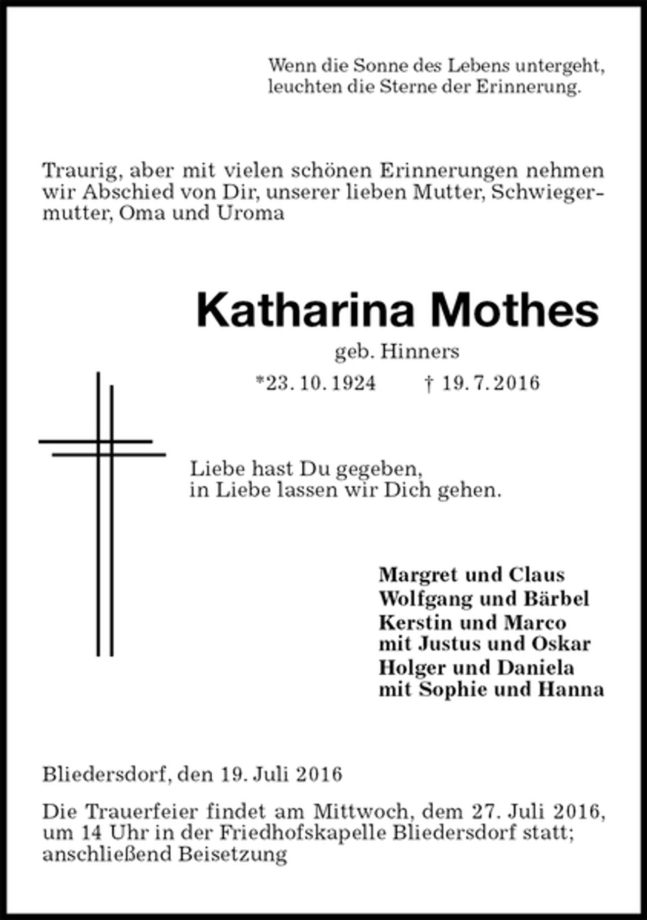 <p>Wenn die Sonne des Lebens untergeht,<br />leuchten die Sterne der Erinnerung.<br />Traurig, aber mit vielen schönen Erinnerungen nehmen wir Abschied von Dir, unserer lieben Mutter, Schwiegermutter, Oma und Uroma<br />Katharina Mothes<br />geb. Hinners<br />*23. 10. 1924 † 19. 7. 2016<br />Liebe hast Du gegeben,<br />in Liebe lassen wir Dich gehen.<br />Margret und Claus<br />Wolfgang und Bärbel<br />Kerstin und Marco<br />mit Justus und Oskar<br />Holger und Daniela<br />mit Sophie und Hanna<br />Bliedersdorf, den 19. Juli 2016<br />Die Trauerfeier findet am Mittwoch, dem 27. Juli 2016, um 14 Uhr in der Friedhofskapelle Bliedersdorf statt;<br />anschließend Beisetzung</p>