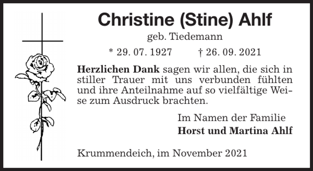 <p>Christine (Stine) Ahlf<br />geb. Tiedemann<br />* 29. 07. 1927 † 26. 09. 2021<br />Herzlichen Dank sagen wir allen, die sich in stiller Trauer mit uns verbunden fühlten und ihre Anteilnahme auf so vielfältige Weise zum Ausdruck brachten.<br />Im Namen der Familie<br />Horst und Martina Ahlf</p>
<p>Krummendeich, im November 2021</p>