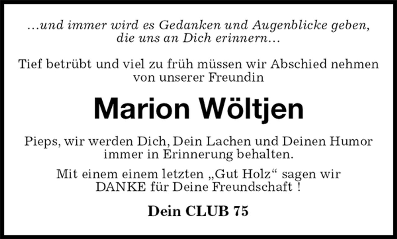 <p>…und immer wird es Gedanken und Augenblicke geben,<br />die uns an Dich erinnern…</p><p>Tief betrübt und viel zu früh müssen wir Abschied nehmen von unserer Freundin<br />Marion Wöltjen<br />Pieps, wir werden Dich, Dein Lachen und Deinen Humor immer in Erinnerung behalten.<br />Mit einem einem letzten „Gut Holz“ sagen wir<br />DANKE für Deine Freundschaft !<br />Dein CLUB 75</p>