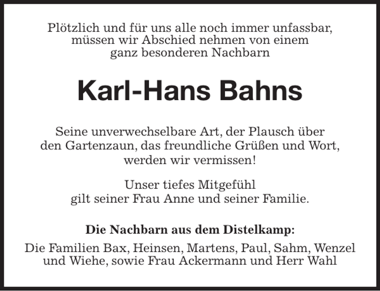 <p>Plötzlich und für uns alle noch immer unfassbar,<br />müssen wir Abschied nehmen von einem<br />ganz besonderen Nachbarn<br />Karl-Hans Bahns<br />Seine unverwechselbare Art, der Plausch über<br />den Gartenzaun, das freundliche Grüßen und Wort,<br />werden wir vermissen!</p>
<p>Unser tiefes Mitgefühl<br />gilt seiner Frau Anne und seiner Familie.<br />Die Nachbarn aus dem Distelkamp:<br />Die Familien Bax, Heinsen, Martens, Paul, Sahm, Wenzel und Wiehe, sowie Frau Ackermann und Herr Wahl</p>