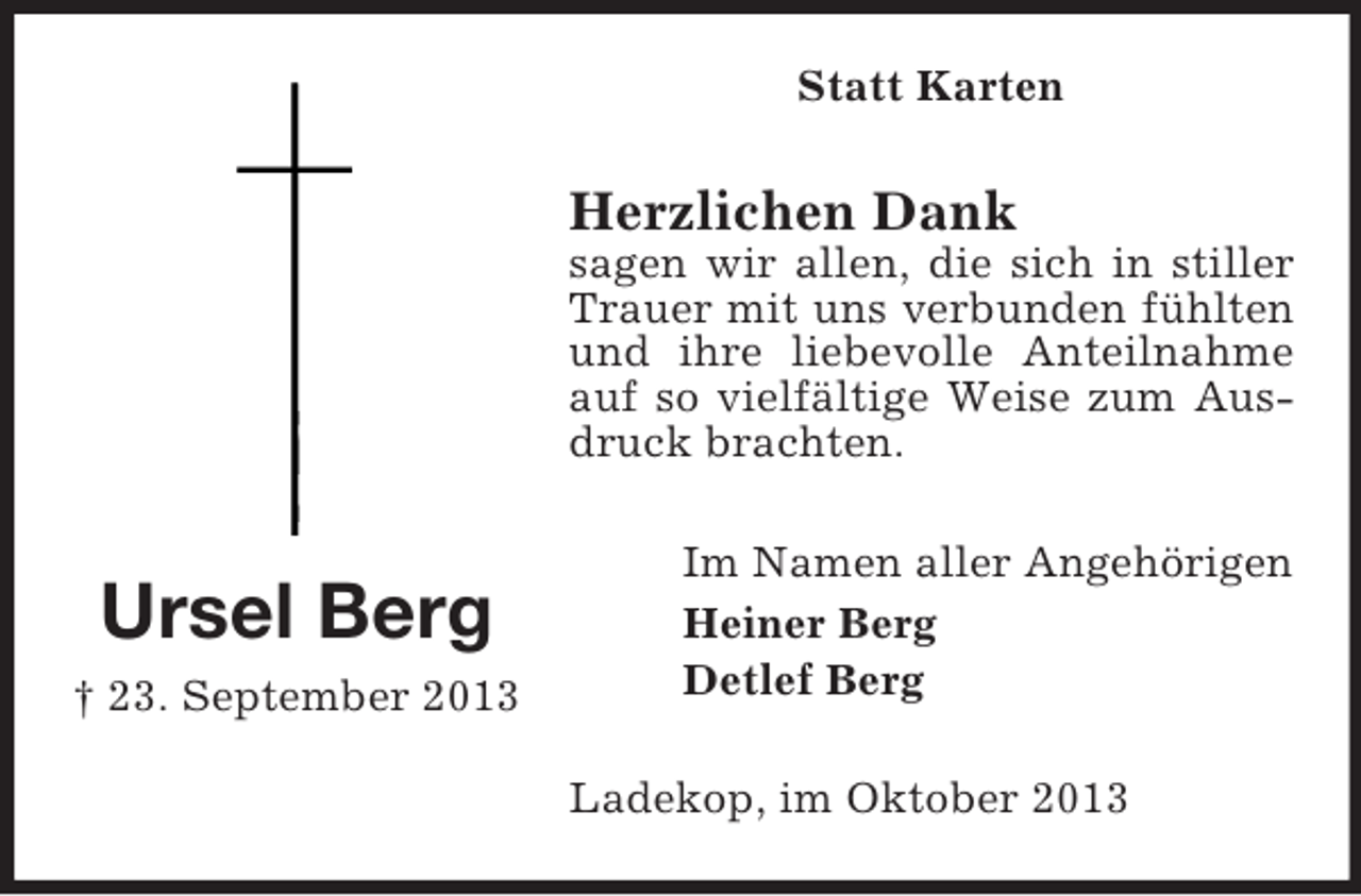 <p>Statt Karten</p><p>Herzlichen Dank<br />sagen wir allen, die sich in stiller<br />Trauer mit uns verbunden fühlten<br />und ihre liebevolle Anteilnahme<br />auf so vielfältige Weise zum Ausdruck brachten.</p><p>Ursel Berg<br />† 23. September 2013</p><p>Im Namen aller Angehörigen<br />Heiner Berg<br />Detlef Berg<br />Ladekop, im Oktober 2013</p>