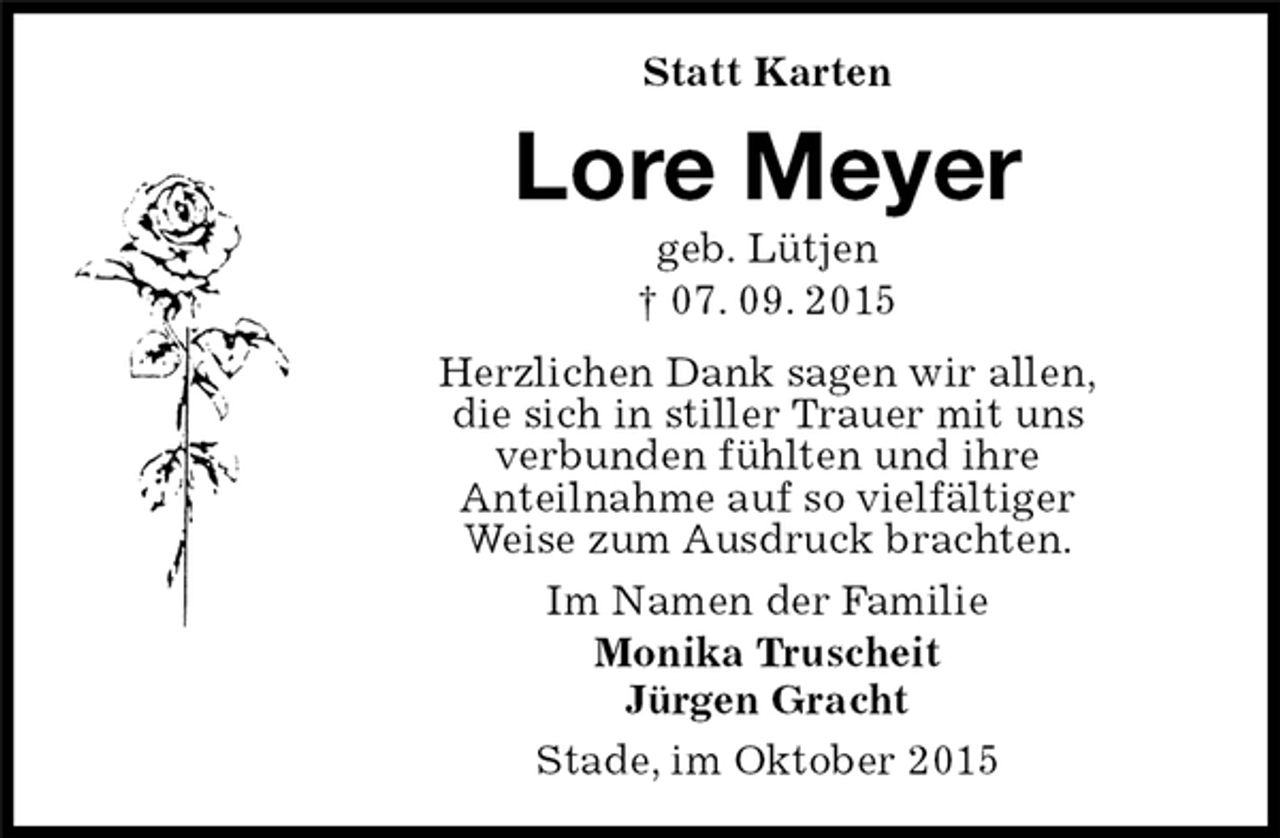 <p>Stade, im Oktober 2015<br />Lore Meyer<br />geb. Lütjen<br />† 07. 09. 2015<br />Statt Karten<br />Im Namen der Familie<br />Monika Truscheit<br />Jürgen Gracht<br />Herzlichen Dank sagen wir allen,<br />die sich in stiller Trauer mit uns<br />verbunden fühlten und ihre<br />Anteilnahme auf so vielfältiger<br />Weise zum Ausdruck brachten.</p>