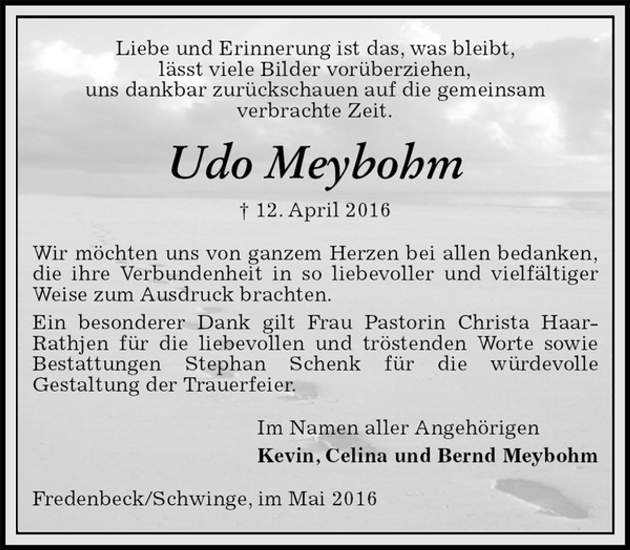 <p>Liebe und Erinnerung ist das, was bleibt,<br />lässt viele Bilder vorüberziehen,<br />uns dankbar zurückschauen auf die gemeinsam<br />verbrachte Zeit.<br />Udo Meybohm<br />† 12. April 2016<br />Wir möchten uns von ganzem Herzen bei allen bedanken, die ihre Verbundenheit in so liebevoller und vielfältiger Weise zum Ausdruck brachten.<br />Ein besonderer Dank gilt Frau Pastorin Christa Haar-Rathjen für die liebevollen und tröstenden Worte sowie Bestattungen Stephan Schenk für die würdevolle<br />Gestaltung der Trauerfeier.<br />Im Namen aller Angehörigen<br />Kevin, Celina und Bernd Meybohm<br />Fredenbeck/Schwinge, im Mai 2016</p>
