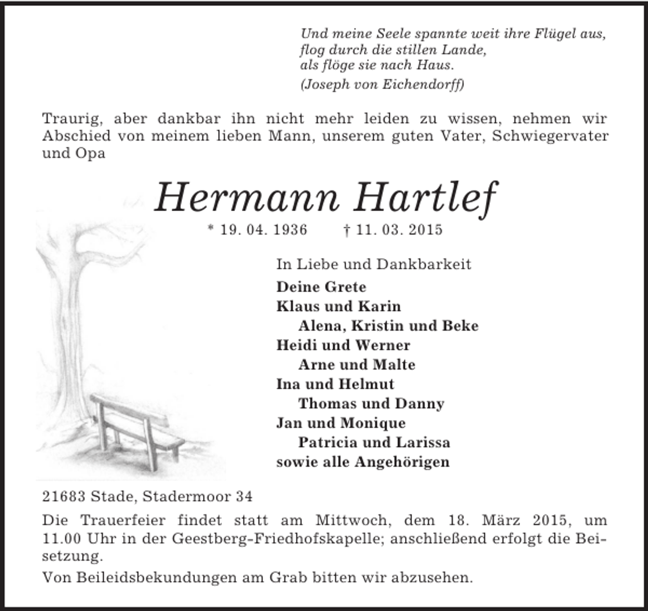 <p>Und meine Seele spannte weit ihre Flügel aus,<br />flog durch die stillen Lande,<br />als flöge sie nach Haus.<br />(Joseph von Eichendorff)<br />Traurig, aber dankbar ihn nicht mehr leiden zu wissen, nehmen wir<br />Abschied von meinem lieben Mann, unserem guten Vater, Schwiegervater und Opa<br />Hermann Hartlef<br />* 19. 04. 1936 † 11. 03. 2015<br />In Liebe und Dankbarkeit<br />Deine Grete<br />Klaus und Karin<br />Alena, Kristin und Beke<br />Heidi und Werner<br />Arne und Malte<br />Ina und Helmut<br />Thomas und Danny<br />Jan und Monique<br />Patricia und Larissa<br />sowie alle Angehörigen<br />21683 Stade, Stadermoor 34<br />Die Trauerfeier findet statt am Mittwoch, dem 18. März 2015, um<br />11.00 Uhr in der Geestberg-Friedhofskapelle; anschließend erfolgt die Beisetzung.<br />Von Beileidsbekundungen am Grab bitten wir abzusehen.</p>