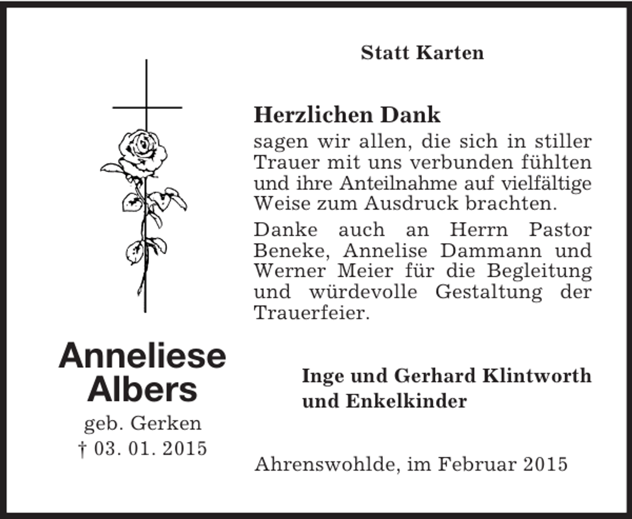 <p>Anneliese<br />Albers<br />geb. Gerken<br />† 03. 01. 2015<br />Statt Karten<br />Herzlichen Dank<br />sagen wir allen, die sich in stiller Trauer mit uns verbunden fühlten und ihre Anteilnahme auf vielfältige Weise zum Ausdruck brachten.<br />Danke auch an Herrn Pastor<br />Beneke, Annelise Dammann und Werner Meier für die Begleitung und würdevolle Gestaltung der Trauerfeier.<br />Inge und Gerhard Klintworth<br />und Enkelkinder<br />Ahrenswohlde, im Februar 2015</p>