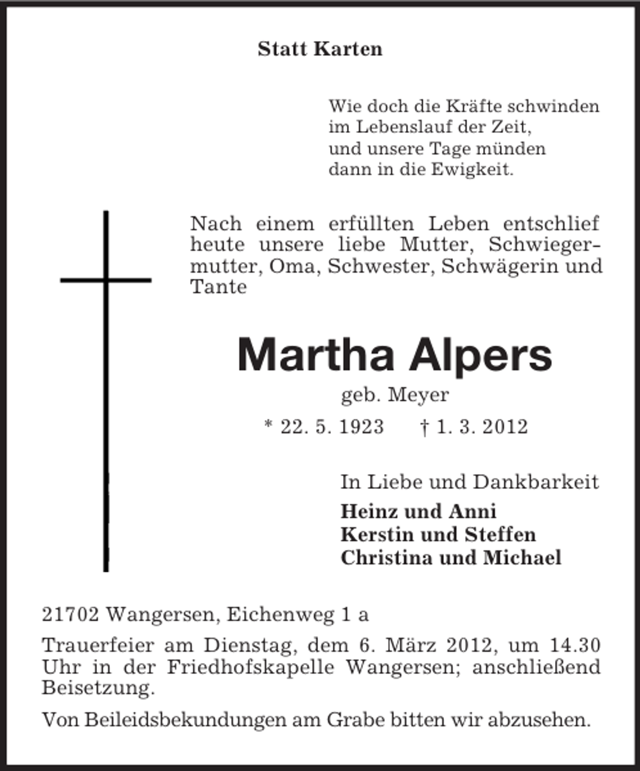 <p>Statt Karten<br />Wie doch die Kräfte schwinden<br />im Lebenslauf der Zeit,<br />und unsere Tage münden<br />dann in die Ewigkeit.</p><p>Nach einem erfüllten Leben entschlief<br />heute unsere liebe Mutter, Schwiegermutter, Oma, Schwester, Schwägerin und<br />Tante</p><p>Martha Alpers<br />geb. Meyer<br />* 22. 5. 1923<br />† 1. 3. 2012<br />In Liebe und Dankbarkeit<br />Heinz und Anni<br />Kerstin und Steffen<br />Christina und Michael<br />21702 Wangersen, Eichenweg 1 a<br />Trauerfeier am Dienstag, dem 6. März 2012, um 14.30<br />Uhr in der Friedhofskapelle Wangersen; anschließend<br />Beisetzung.<br />Von Beileidsbekundungen am Grabe bitten wir abzusehen.</p>