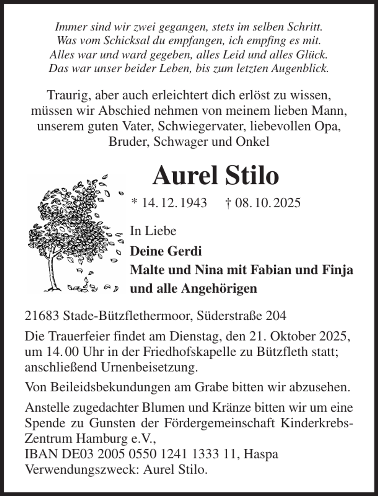 <p>Immer sind wir zwei gegangen, stets im selben Schritt.<br />Was vom Schicksal du empfangen, ich empfing es mit.<br />Alles war und ward gegeben, alles Leid und alles Glück.<br />Das war unser beider Leben, bis zum letzten Augenblick.<br />Traurig, aber auch erleichtert dich erlöst zu wissen,<br />müssen wir Abschied nehmen von meinem lieben Mann,<br />unserem guten Vater, Schwiegervater, liebevollen Opa, Bruder, Schwager und Onkel<br />Aurel Stilo<br />* 14. 12. 1943 † 08. 10. 2025<br />In Liebe<br />Deine Gerdi<br />Malte und Nina mit Fabian und Finja<br />und alle Angehörigen<br />21683 Stade-Bützflethermoor, Süderstraße 204<br />Die Trauerfeier findet am Dienstag, den 21. Oktober 2025,<br />um 14. 00 Uhr in der Friedhofskapelle zu Bützfleth statt;<br />anschließend Urnenbeisetzung.<br />Von Beileidsbekundungen am Grabe bitten wir abzusehen.<br />Anstelle zugedachter Blumen und Kränze bitten wir um eine Spende zu Gunsten der Fördergemeinschaft Kinderkrebs-Zentrum Hamburg e.V.,<br />IBAN DE03 2005 0550 1241 1333 11, Haspa<br />Verwendungszweck: Aurel Stilo.</p>
