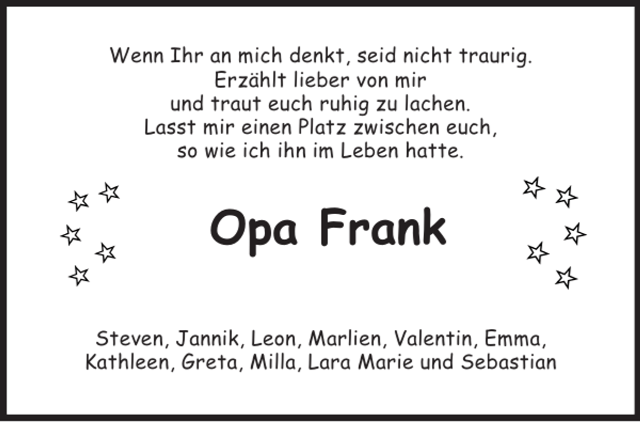 <p>Wenn Ihr an mich denkt, seid nicht traurig.<br />Erzählt lieber von mir<br />und traut euch ruhig zu lachen.<br />Lasst mir einen Platz zwischen euch,<br />so wie ich ihn im Leben hatte.<br />Opa Frank</p><p>Steven, Jannik, Leon, Marlien, Valentin, Emma,<br />Kathleen, Greta, Milla, Lara Marie und Sebastian</p>