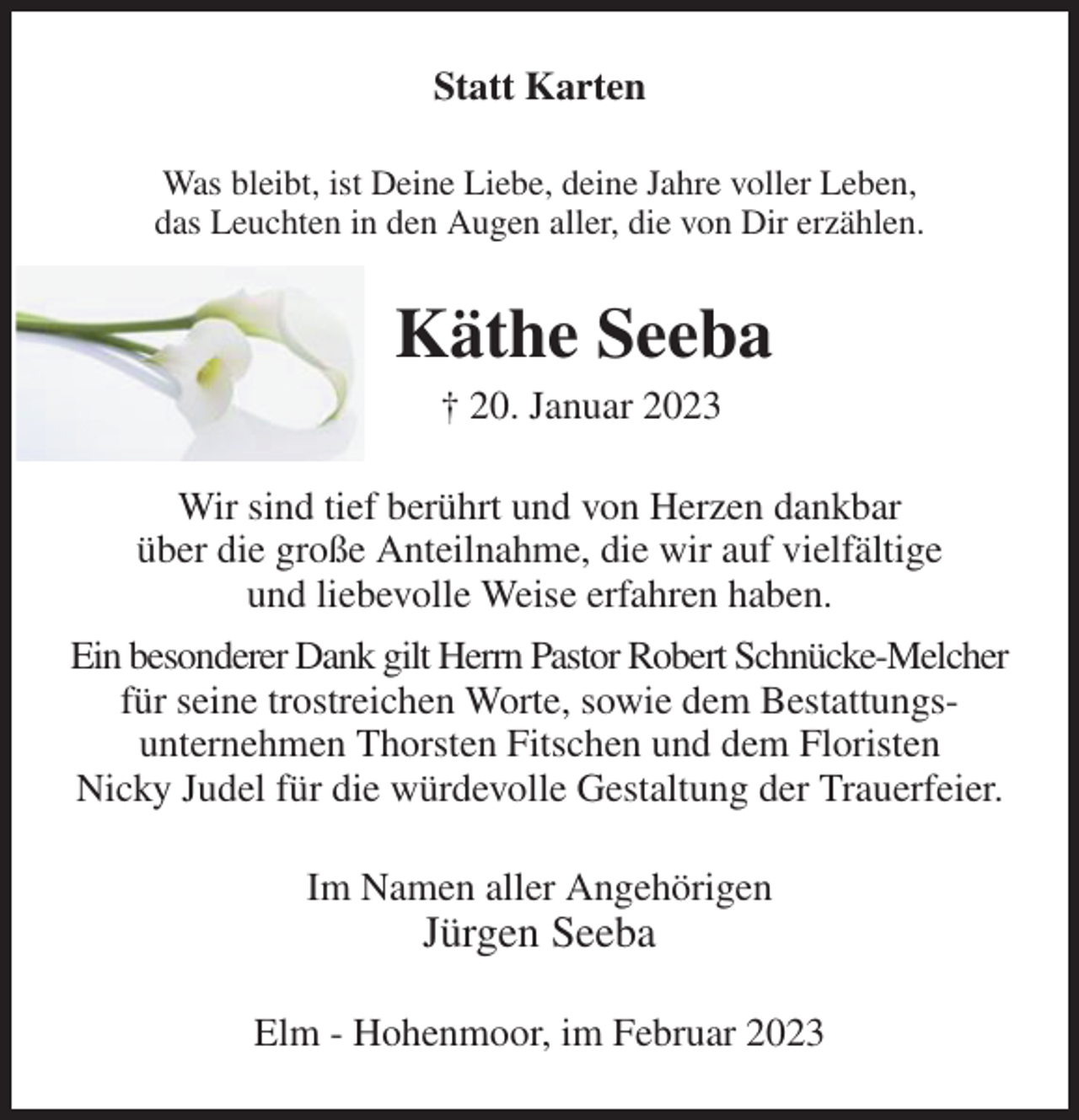 <p>Statt Karten<br />Was bleibt, ist Deine Liebe, deine Jahre voller Leben,<br />das Leuchten in den Augen aller, die von Dir erzählen.<br />Käthe Seeba<br />† 20. Januar 2023<br />Wir sind tief berührt und von Herzen dankbar<br />über die große Anteilnahme, die wir auf vielfältige<br />und liebevolle Weise erfahren haben.<br />Ein besonderer Dank gilt Herrn Pastor Robert Schnücke-Melcher<br />für seine trostreichen Worte, sowie dem Bestattungs-<br />unternehmen Thorsten Fitschen und dem Floristen<br />Nicky Judel für die würdevolle Gestaltung der Trauerfeier.<br />Im Namen aller Angehörigen<br />Jürgen Seeba<br />Elm - Hohenmoor, im Februar 2023</p>