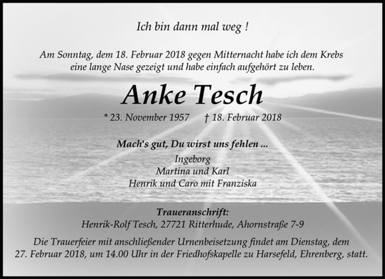<p>Ich bin dann mal weg !<br />Am Sonntag, dem 18. Februar 2018 gegen Mitternacht habe ich dem Krebs eine lange Nase gezeigt und habe einfach aufgehört zu leben.<br />Anke Tesch<br />* 23. November 1957 † 18. Februar 2018<br />Mach's gut, Du wirst uns fehlen ...<br />Ingeborg<br />Martina und Karl<br />Henrik und Caro mit Franziska<br />Traueranschrift:<br />Henrik-Rolf Tesch, 27721 Ritterhude, Ahornstraße 7-9<br />Die Trauerfeier mit anschließender Urnenbeisetzung findet am Dienstag, dem 27. Februar 2018, um 14.00 Uhr in der Friedhofskapelle zu Harsefeld, Ehrenberg, statt.</p>
