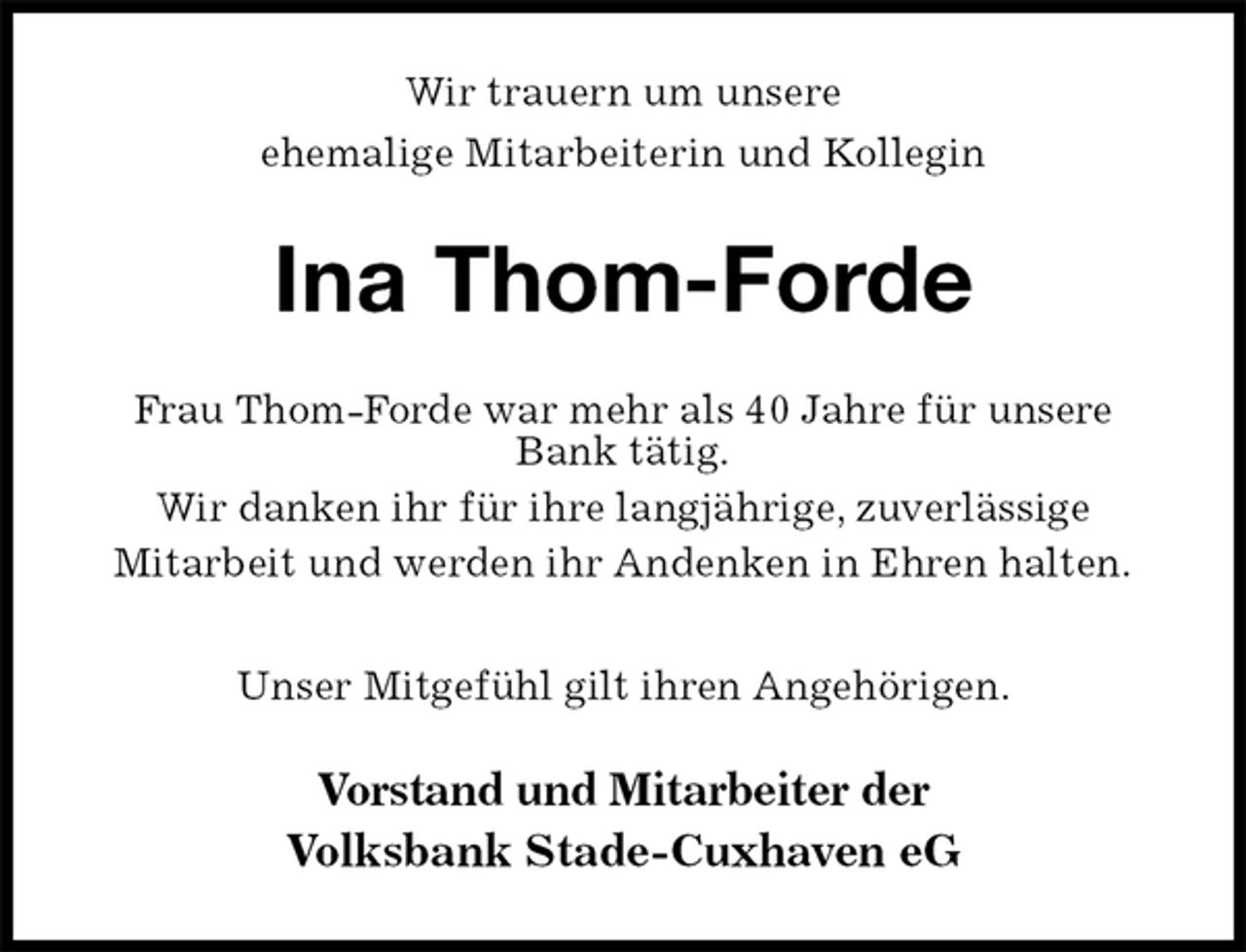 <p>Wir trauern um unsere<br />ehemalige Mitarbeiterin und Kollegin<br />Ina Thom-Forde<br />Frau Thom-Forde war mehr als 40 Jahre für unsere Bank tätig.<br />Wir danken ihr für ihre langjährige, zuverlässige<br />Mitarbeit und werden ihr Andenken in Ehren halten.</p>
<p>Unser Mitgefühl gilt ihren Angehörigen.<br />Vorstand und Mitarbeiter der<br />Volksbank Stade-Cuxhaven eG</p>