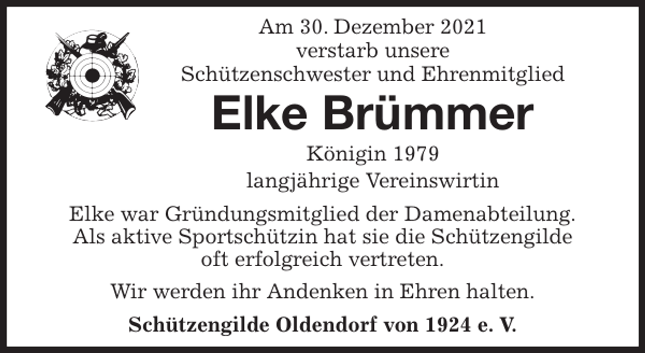 <p>Am 30. Dezember 2021<br />verstarb unsere<br />Schützenschwester und Ehrenmitglied<br />Elke Brümmer<br />Königin 1979<br />langjährige Vereinswirtin<br />Elke war Gründungsmitglied der Damenabteilung.<br />Als aktive Sportschützin hat sie die Schützengilde<br />oft erfolgreich vertreten.<br />Wir werden ihr Andenken in Ehren halten.<br />Schützengilde Oldendorf von 1924 e. V.</p>