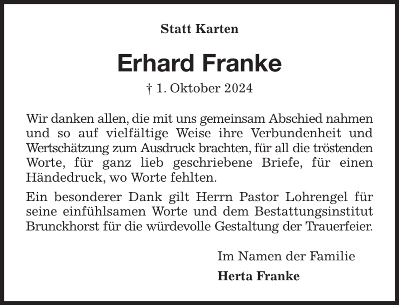 <p>Statt Karten<br />Erhard Franke<br />† 1. Oktober 2024<br />Wir danken allen, die mit uns gemeinsam Abschied nahmen und so auf vielfältige Weise ihre Verbundenheit und Wertschätzung zum Ausdruck brachten, für all die tröstenden Worte, für ganz lieb geschriebene Briefe, für einen<br />Händedruck, wo Worte fehlten.<br />Ein besonderer Dank gilt Herrn Pastor Lohrengel für seine einfühlsamen Worte und dem Bestattungsinstitut Brunckhorst für die würdevolle Gestaltung der Trauerfeier.<br />Im Namen der Familie<br />Herta Franke</p>