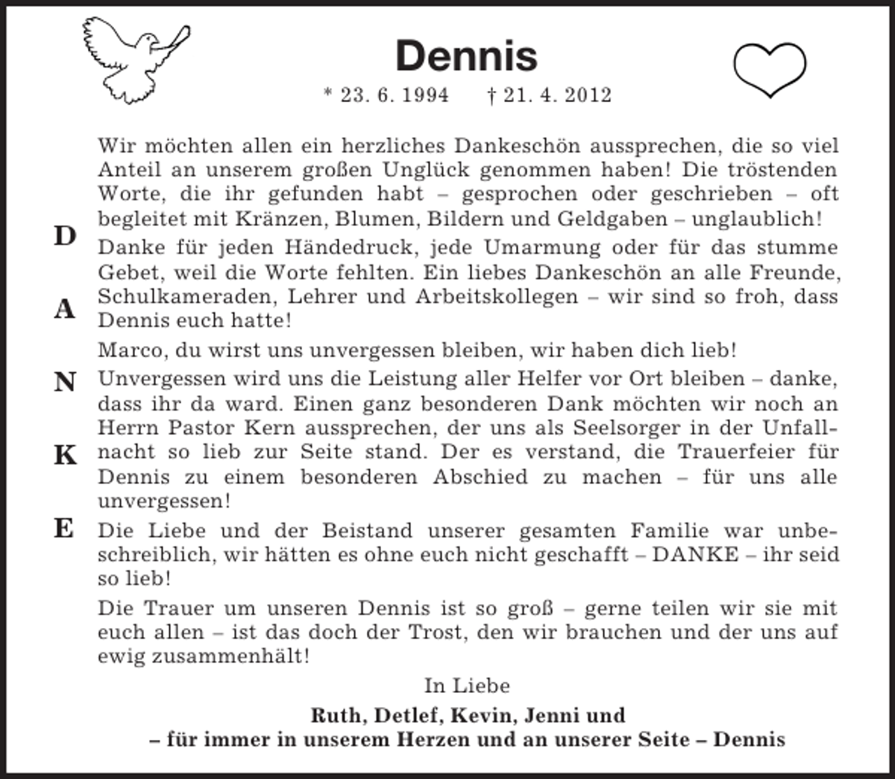 <p>Dennis<br />* 23. 6. 1994</p><p>D<br />A<br />N<br />K<br />E</p><p>† 21. 4. 2012</p><p>Wir möchten allen ein herzliches Dankeschön aussprechen, die so viel<br />Anteil an unserem großen Unglück genommen haben! Die tröstenden<br />Worte, die ihr gefunden habt – gesprochen oder geschrieben – oft<br />begleitet mit Kränzen, Blumen, Bildern und Geldgaben – unglaublich!<br />Danke für jeden Händedruck, jede Umarmung oder für das stumme<br />Gebet, weil die Worte fehlten. Ein liebes Dankeschön an alle Freunde,<br />Schulkameraden, Lehrer und Arbeitskollegen – wir sind so froh, dass<br />Dennis euch hatte!<br />Marco, du wirst uns unvergessen bleiben, wir haben dich lieb!<br />Unvergessen wird uns die Leistung aller Helfer vor Ort bleiben – danke,<br />dass ihr da ward. Einen ganz besonderen Dank möchten wir noch an<br />Herrn Pastor Kern aussprechen, der uns als Seelsorger in der Unfallnacht so lieb zur Seite stand. Der es verstand, die Trauerfeier für<br />Dennis zu einem besonderen Abschied zu machen – für uns alle<br />unvergessen!<br />Die Liebe und der Beistand unserer gesamten Familie war unbeschreiblich, wir hätten es ohne euch nicht geschafft – DANKE – ihr seid<br />so lieb!<br />Die Trauer um unseren Dennis ist so groß – gerne teilen wir sie mit<br />euch allen – ist das doch der Trost, den wir brauchen und der uns auf<br />ewig zusammenhält!<br />In Liebe<br />Ruth, Detlef, Kevin, Jenni und<br />– für immer in unserem Herzen und an unserer Seite – Dennis</p>