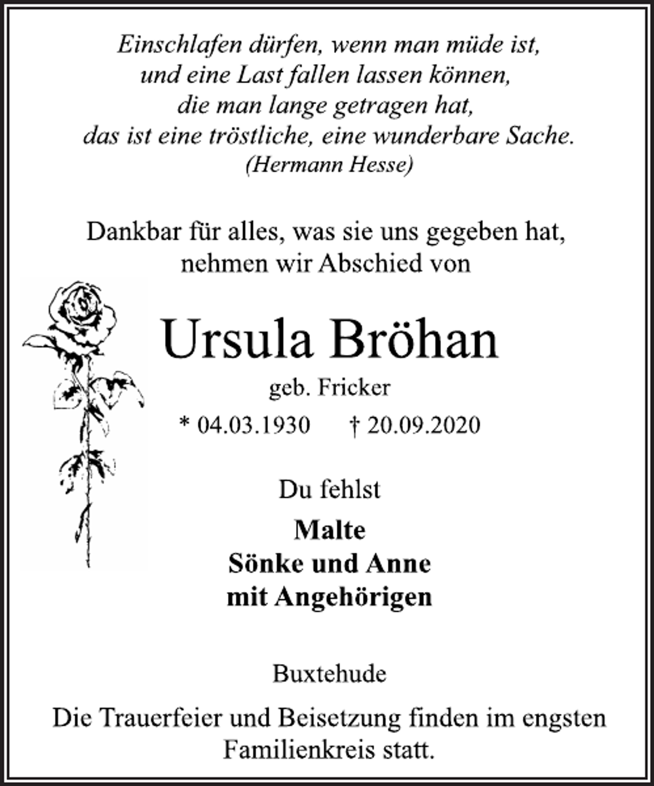 <p>Einschlafen dürfen, wenn man müde ist,<br />und eine Last fallen lassen können,<br />die man lange getragen hat,<br />das ist eine tröstliche, eine wunderbare Sache.<br />(Hermann Hesse)</p>
<p>Dankbar für alles, was sie uns gegeben hat,<br />nehmen wir Abschied von</p>
<p>Ursula Bröhan</p>
<p>geb. Fricker</p>
<p>* 04.03.1930 † 20.09.2020</p>
<p>Du fehlst</p>
<p>Malte<br />Sönke und Anne<br />mit Angehörigen</p>
<p>Buxtehude</p>
<p>Die Trauerfeier und Beisetzung finden im engsten<br />Familienkreis statt.</p>