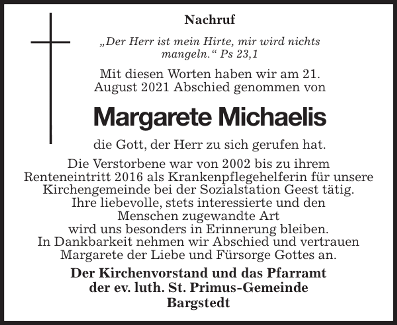 <p>Nachruf<br />„Der Herr ist mein Hirte, mir wird nichts mangeln.“ Ps 23,1<br />Mit diesen Worten haben wir am 21. August 2021 Abschied genommen von<br />Margarete Michaelis<br />die Gott, der Herr zu sich gerufen hat.<br />Die Verstorbene war von 2002 bis zu ihrem<br />Renteneintritt 2016 als Krankenpflegehelferin für unsere Kirchengemeinde bei der Sozialstation Geest tätig.<br />Ihre liebevolle, stets interessierte und den<br />Menschen zugewandte Art<br />wird uns besonders in Erinnerung bleiben.<br />In Dankbarkeit nehmen wir Abschied und vertrauen Margarete der Liebe und Fürsorge Gottes an.<br />Der Kirchenvorstand und das Pfarramt<br />der ev. luth. St. Primus-Gemeinde<br />Bargstedt</p>