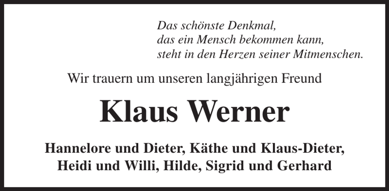 <p>Das schönste Denkmal,<br />das ein Mensch bekommen kann,<br />steht in den Herzen seiner Mitmenschen.<br />Wir trauern um unseren langjährigen Freund<br />Klaus Werner<br />Hannelore und Dieter, Käthe und Klaus-Dieter,<br />Heidi und Willi, Hilde, Sigrid und Gerhard</p>
