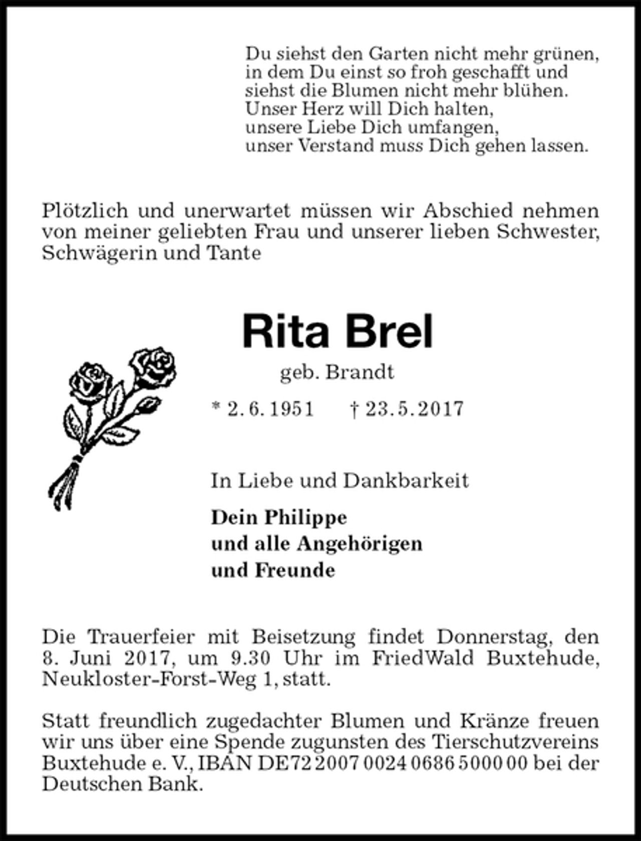 <p>Du siehst den Garten nicht mehr grünen,<br />in dem Du einst so froh geschafft und<br />siehst die Blumen nicht mehr blühen.<br />Unser Herz will Dich halten,<br />unsere Liebe Dich umfangen,<br />unser Verstand muss Dich gehen lassen.<br />Plötzlich und unerwartet müssen wir Abschied nehmen von meiner geliebten Frau und unserer lieben Schwester, Schwägerin und Tante<br />Rita Brel<br />geb. Brandt<br />* 2. 6. 1951 † 23. 5. 2017<br />In Liebe und Dankbarkeit<br />Dein Philippe<br />und alle Angehörigen<br />und Freunde<br />Die Trauerfeier mit Beisetzung findet Donnerstag, den<br />8. Juni 2017, um 9.30 Uhr im FriedWald Buxtehude, Neukloster-Forst-Weg 1, statt.</p><p>Statt freundlich zugedachter Blumen und Kränze freuen wir uns über eine Spende zugunsten des Tierschutzvereins Buxtehude e. V., IBAN DE72 2007 0024 0686 5000 00 bei der Deutschen Bank.</p>